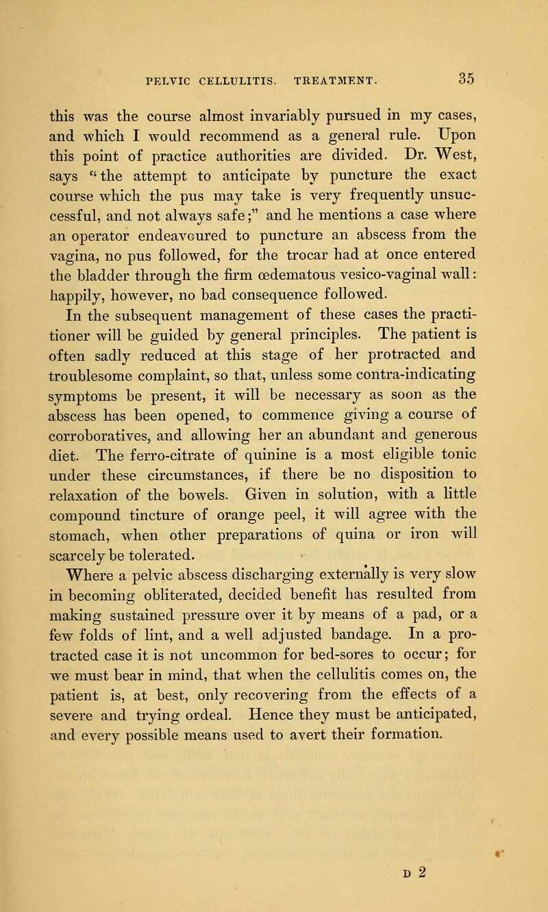 this was the course almost invariably pursued in my cases, and which I would recommend as a general rule. Upon this point of practice authorities are divided. Dr. West, says the attempt to anticipate by puncture the exact course which the pus may take is very frequently unsuc- cessful, and not always safe; and he mentions a case where an operator endeavoured to puncture an abscess from the vagina, no pus followed, for the trocar had at once entered the bladder through the firm oedematous vesico-vaginal wall: happily, however, no bad consequence followed. In the subsequent management of these cases the practi- tioner will be guided by general principles. The patient is often sadly reduced at this stage of her protracted and troublesome complaint, so that, unless some contra-indicating symptoms be present, it will be necessary as soon as the abscess has been opened, to commence giving a course of corroboratives, and allowing her an abundant and generous diet. The ferro-citrate of quinine is a most eligible tonic under these circumstances, if there be no disposition to relaxation of the bowels. Given in solution, with a little compound tincture of orange peel, it will agree with the stomach, when other preparations of quina or iron will scarcely be tolerated. Where a pelvic abscess discharging externally is very slow in becoming obliterated, decided benefit has resulted from making sustained pressure over it by means of a pad, or a few folds of lint, and a well adjusted bandage. In a pro- tracted case it is not uncommon for bed-sores to occur; for we must bear in mind, that when the cellulitis comes on, the patient is, at best, only recovering from the effects of a severe and trying ordeal. Hence they must be anticipated, and every possible means used to avert their formation. D 2