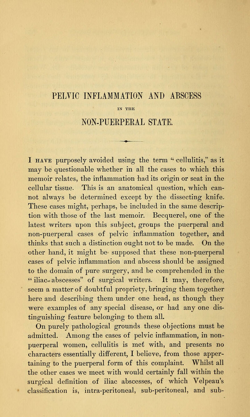 PELVIC INFLAMMATION AND ABSCESS IN THE NON-PUERPERAL STATE. I HAVE purposely avoided using the term  cellulitis, as it may be questionable whether in all the cases to which this memoir relates, the inflammation had its origin or seat in the cellular tissue. This is an anatomical question, which can- not always be determined except by the dissecting knife. These cases might, perhaps, be included in the same descrip- tion with those of the last memoir. Becquerel, one of the latest writers upon this subject, groups the puerperal and non-puerperal cases of pelvic inflammation together, and thinks that such a distinction ought not to be made. On the other hand, it might be' supposed that these non-puerperal cases of pelvic inflammation and abscess should be assigned to the domain of pure surgery, and be comprehended in the  iliac-- abscesses of surgical writers. It may, therefore, seem a matter of doubtful propriety, bringing them together here and describing them under one head, as though they were examples of any special disease, or had any one dis- tinguishing feature belonging to them all. On purely pathological grounds these objections must be admitted. Among the cases of pelvic inflammation, in non- puerperal women, cellulitis is met with, and presents no characters essentially different, I believe, from those apper- taining to the puerperal form of this complaint. Whilst all the other cases we meet with would certainly fall within the surgical definition of iliac abscesses, of which Velpeau's classification is, intra-peritoneal, sub-peritoneal, and sub-