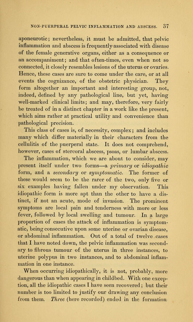 aponeurotic; nevertheless, it must be admitted, that pelvic inflammation and abscess is frequently'associated with disease of the female generative organs, either as a consequence or an accompaniment; and that of ten-times, even when not so connected, it closely resembles lesions of the uterus or ovaries. Hence, these cases are sure to come under the care, or at all events the cognizance, of the obstetric physician. They form altogether an important and interesting group, not, indeed, defined by any pathological line, but yet, having well-marked clinical limits; and may, therefore, very fairly be treated of in a distinct chapter in a work like the present, which aims rather at practical utility and convenience than pathological precision. This class of cases is, of necessity, complex; and includes many which differ materially in their characters from the cellulitis of the puerperal state. It does not comprehend, however, cases of stercoral abscess, psoas, or lumbar abscess. The inflammation, which we are about to consider, may present itself under two forms—a primary or idiopathic form, and a secondary or symptomatic. The former of these would seem to be the rarer of the two, only five or six examples having fallen under my observation. This idiopathic form is more apt than the other to have a dis- tinct, if not an acute, mode of invasion. The prominent symptoms are local pain and tenderness with more or less fever, followed by local swelling and tumour. In a large proportion of cases the attack of inflammation is symptom- atic, being consecutive upon some uterine or ovarian disease, or abdominal inflammation. Out of a total of twelve cases that I have noted down, the pelvic inflammation was second- ary to fibrous tumour of the uterus in three instances, to uterine polypus in two instances, and to abdominal inflam- mation in one instance. When occurring idiopathically, it is not, probably, more dangerous than when appearing in childbed. With one excep- tion, all the idiopathic cases I have seen recovered; but their number is too limited to justify our drawing any conclusion from them. Three (here recorded) ended in the formation
