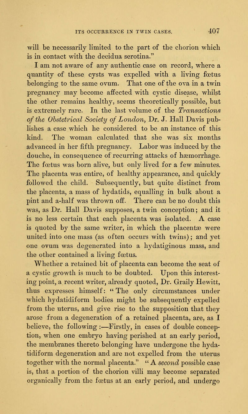 will be necessarily limited to the part of the chorion which is in contact with the decidua serotina. I am not aware of any authentic case on record, where a quantity of these cysts was expelled with a living foetus belonging to the same ovum. That one of the ova in a twin pregnancy may become affected with cystic disease, whilst the other remains healthy, seems theoretically possible, but is extremely rare. In the last volume of the Transactions of the Obstetrical Society of London, Dr. J. Hall Davis pub- lishes a case which he considered to be an instance of this kind. The woman calculated that she was six months advanced in her fifth pregnancy. Labor was induced by the douche, in consequence of recurring attacks of hsemorrhage. The foetus was born alive, but only lived for a few minutes. The placenta was entire, of healthy appearance, and quickly followed the child. Subsequently, but quite distinct from the placenta, a mass of hydatids, equalling in bulk about a pint and a-half was thrown off. There can be no doubt this was, as Dr. Hall Davis supposes, a twin conception; and it is no less certain that each placenta was isolated. A case is quoted by the same writer, in which the placentae were united into one mass (as often occurs with twins); and yet one ovum was degenerated into a hydatiginous mass, and the other contained a living foetus. Whether a retained bit of placenta can become the seat of a cystic growth is much to be doubted. Upon this interest- ing point, a recent writer, already quoted. Dr. Graily Hewitt, thus expresses himself: The only circumstances under which hydatidiform bodies might be subsequently expelled from the uterus, and give rise to the supposition that they arose from a degeneration of a retained placenta, are, as I believe, the following :—Firstly, in cases of double concep- tion, when one embryo having perished at an early period, the membranes thereto belonging have undergone the hyda- tidiform degeneration and are not expelled from the uterus together with the normal placenta.  A second possible case is, that a portion of the chorion villi may become separated organically from the foetus at an early period, and undergo