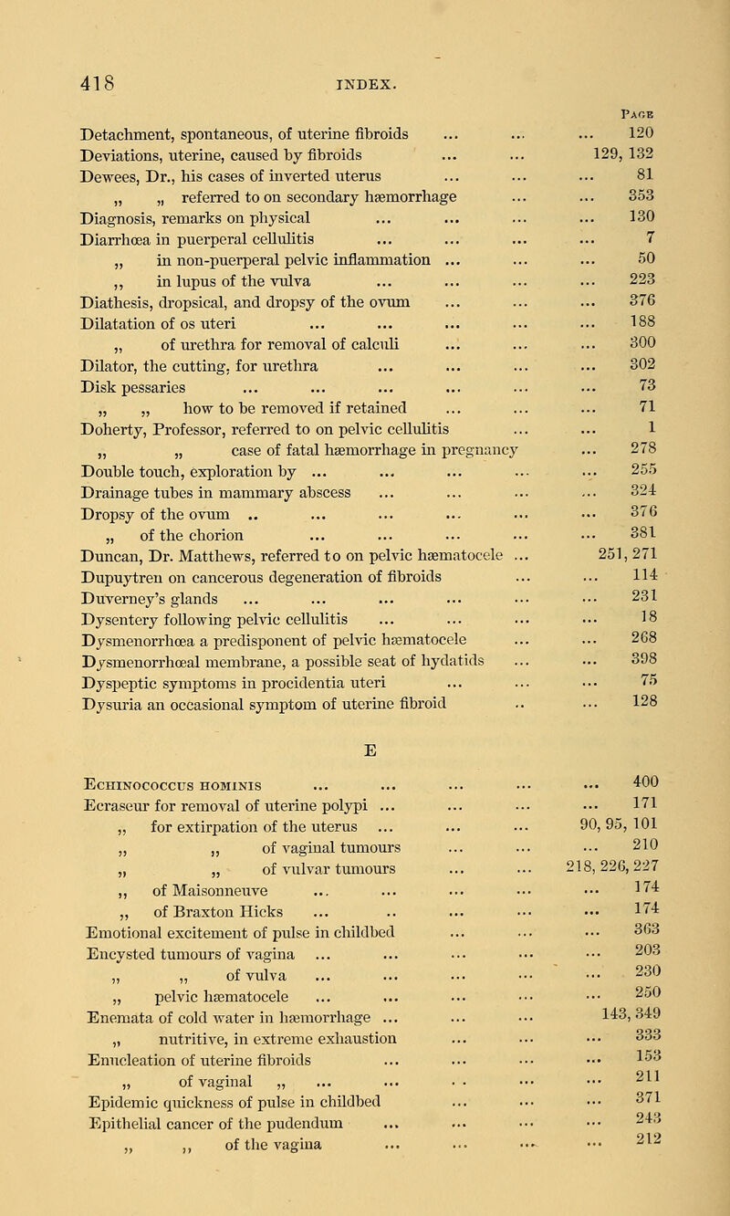 Detachment, spontaneous, of uterine fibroids Deviations, uterine, caused by fibroids Dewees, Dr., his cases of inverted uterus „ „ referred to on secondary hsemorrhage Diagnosis, remarks on physical Diarrhoea in puerperal celluhtis „ in non-puerperal pelvic inflammation ... ,, in lupus of the vulva Diathesis, dropsical, and dropsy of the ovum Dilatation of OS uteri „ of urethra for removal of calculi Dilator, the cutting, for urethra Disk pessaries „ „ how to be removed if retained Doherty, Professor, referred to on pelvic cellulitis „ „ case of fatal hsemorrhage in pregnraicy Double touch, exploration by ... Drainage tubes in mammary abscess Dropsy of the ovum .. „ of the chorion Duncan, Dr. Matthews, referred to on pelvic hematocele .. Dupujrtren on cancerous degeneration of fibroids Duverney's glands Dysentery following pelvic cellulitis Dysmenorrhcea a predisponent of pelvic hjematocele Dysmenorrhoeal membrane, a possible seat of hydatids Dys^jeptic symptoms in procidentia uteri Dysuria an occasional symptom of uterine fibroid Page 120 129, 132 81 353 130 7 50 223 376 188 300 302 73 71 1 278 255 324 376 381 251,271 114 231 18 268 398 75 128 E ECHINOCOCCUS HOMINIS Ecraseur for removal of uterine polypi ... „ for extirpation of the uterus „ „ of vaginal tumours „ „ of vulvar tumours ,, of Maisonneuve „ of Braxton Hicks Emotional excitement of pulse in childbed Encysted tumours of vagina ,, „ of vulva „ pelvic hasmatocele Enemata of cold water in haemorrhage ... „ nutritive, in extreme exhaustion Enucleation of uterine fibroids „ of vaginal „ Epidemic quickness of pulse in childbed Epithelial cancer of the pudendum ,, ,, of the vagina 400 171 90, 95, 101 210 218,226,227 174 174 363 203 230 250 143, 349 333 153 211 371 243 212