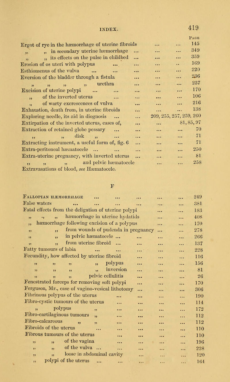 Page Ergot of rye in the hffimorrhage of uterine fibroids ... ... 145 „ „ in secondary uterine liasmorrhage ... ... ... 349 „ „ its effects on the pulse in childbed ... ... ... 359 Erosion of OS uteri with polypus ... ... ... •• 169 Estliiomenus of the vulva ... ... ... ... ••• 220 Eversion of the bladder through a fistula ... ... ••• 236 „ „ „ „ urethra ... ... •- 237 Excision of uterine polypi ... ... ... ... ... 170 „ of the inverted uterus ... ... ... ... 106 „ of warty excrescences of vulva ... ... ... 216 Exhaustion, death from, in uterine fibroids ... ... ... 138 Exploring needle, its aid in diognosis ... ... 209,255,257,259,260 Extirpation of the inverted uterus, cases of, ... ... 81,85, 97 Extraction of retained globe pessary ... ... ... ... 70 „ „ disk „ ... ... ... ... 71 Extracting instrument, a useful form of, fig. 6 ... ... ... 71 Extra-peritoneal hsematocele ... ... ... ... ... 250 Extra-uterine pregnancy, with inverted uterus ... ... ... 81 ,, „ „ and pelvic hajmatocele ... ... 258 Extravasations of blood, see Hsematocele. F Fallopian hemorrhage ... ... ... ... ... 249 False waters ... ... ... ... ... ... 381 Fatal effects from the dehgation of uterine polypi ... ... 183 „ ., „ hajmori-hage in uterine hydatids ... ... 408 ,, hemorrhage following excision of a polypus ... ... 170 ,, ,, from woujids of pudenda in pregnancy ... ... 278 n „ in pelvic liEematocele ... ... ... ... 266 ,1 „ from uterine fibroid ... ... ... ... 137 Fatty tumours of labia ... ... ... ... ... 228 Fecundity, how affected by uterine fibroid ... ... ... 116 !i I, ), „ polypus ... ... ... 156 )> „ ,, „ inversion ... ... ... 81 u )) ), pelvic cellulitis ... ... ... 26 Fenestrated forceps for removing soft polypi ... ... ... 170 Ferguson, Mr., case of vagino-vesical lithotomy ... ... ... 306 Fibrinous polypus of the uterus ... ... ... ... 190 Fibro-cystic tumours of the uterus ... ... ... ... 114 „ polypus „ ... ... ... ... 172 Fibro-cartilaginous tumours „ ... ... ... ... 112 Fibro-calcareous „ „ ... ... ... ... 112 Fibroids of the uterus ... ... ... ... ... no Fibrous tumours of the uterus ... ... ... ... no » )i of the vagina ... ... ... ... 19G )) )) of the vulva ... ... ... ... ... 228 )> )) loose in abdominal cavity ... ... ... 120 ,, polypi of the uterus ... ... ... ... ... ]G4