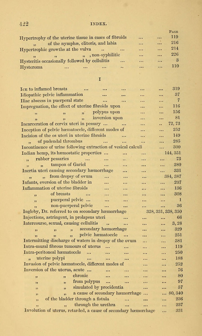 Hypertrophy of the uterine tissue in cases of fibroids ,, of the nymphse, chtoris, and labia Hypertrophic growths at the vulva „ „ )> ) non-syphRitic Hysteritis occasionally followed by celluhtis Hysteroma Page 119 216 214 226 3 110 Ice to inflamed breasts Idiopathic pelvic inflammation Ihac abscess in puerperal state Impregnation, the effect of uterine fibroids upon „ polypus upon „ „ „ inversion upon Incarceration of cervix uteri in pessary ... Inception of pelvic hematocele, different modes of Incision of the OS uteri in utertae fibroids „ of pudendal thrombus Incontinence of urine following extraction of vesical calculi Indian hemp, its hsemostatic properties ... „ rubber pessaries „ „ tampon of Gariel Inertia uteri causing secondary hgemorrhage „ ,, from dropsy of ovum Infants, aversion of the bladder ui Inflammation of uteruie fibroids „ of breasts „ puerperal pelvic ... ,, non-puerperal pelvic Ingleby, Dr. referred to on secondary hasmorrhage Injections, astringent, in prolapsus uteri Intercourse, sexual, causing cellulitis „ „ „ secondary haemorrhage „ „ „ pelvic hsematocele Intermitting discharge of waters ia dropsy of the ovum Intra-mural fibrous tumours of uterus ... lutra-peritoneal hsematocele „ uterine polypi Invasion of pelvic hsematocele, different modes of Inversion of the uterus, acute ... „ chronic „ from polypus „ simulated by procidentia „ a cause of secondary hcemorrhage ., of the bladder through a fistula „ thi'ough the urethra Involution of uterus, retarded, a cause of secondary heemorr 319 37 7 116 156 81 .. 72, 73 252 149 285 300 144, 351 73 280 331 384, 387 237 136 308 1 36 328, 331, 338, 350 GQ ... 3,28 329 251 381 119 250 188 252 76 80 97 57 80,340 236 237 hage ... 331