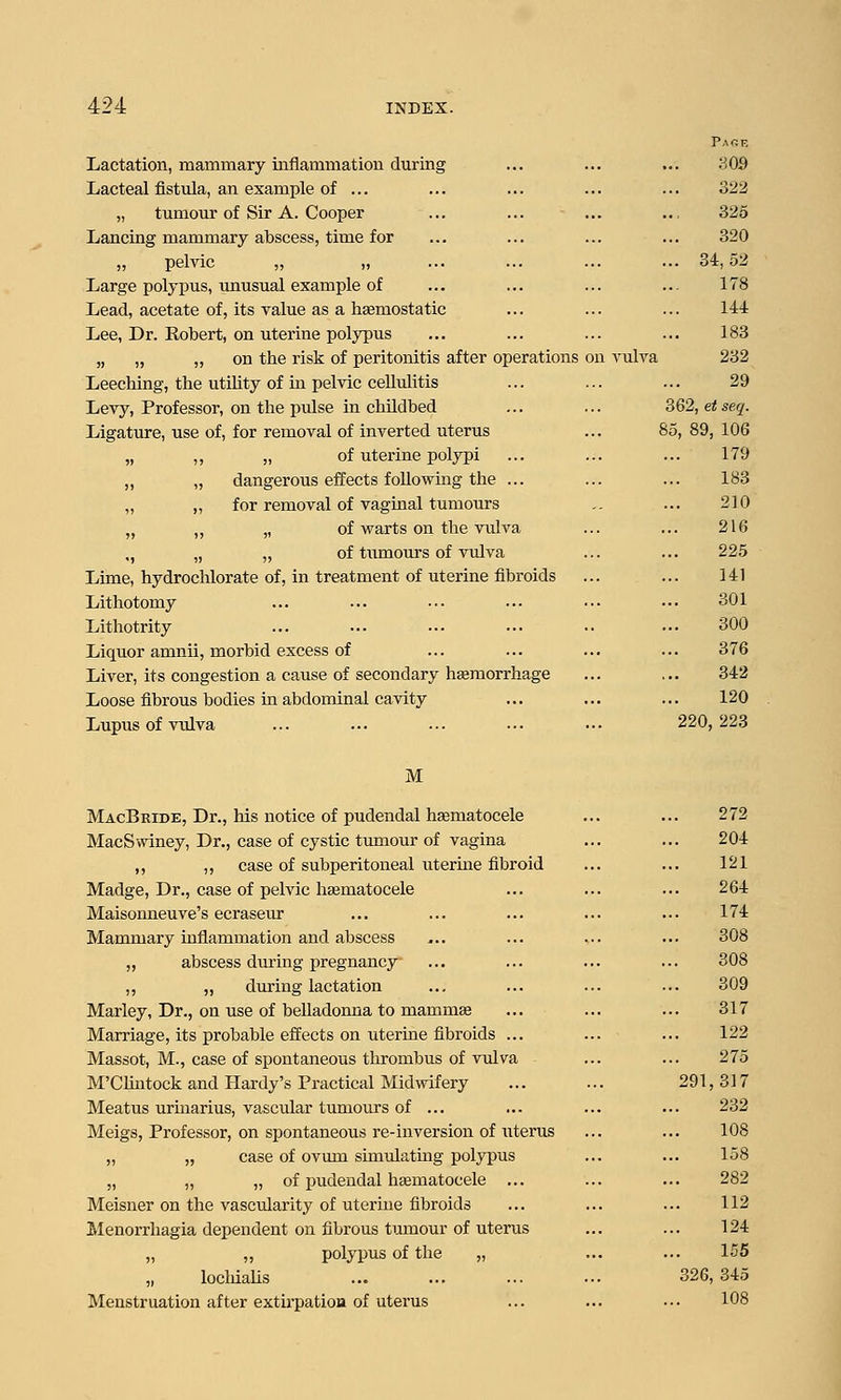 Lactation, mammary inflammation during Lacteal fistula, an example of ... „ tumour of Sir A. Cooper Lancing mammary abscess, time for „ pelvic „ „ Large polypus, unusual example of Lead, acetate of, its value as a haemostatic Lee, Dr. Robert, on uterine polypus „ „ „ on the risk of peritonitis after operations Leeching, the utihty of in peMc cellulitis Levy, Professor, on the pulse in chUdbed Ligature, use of, for removal of inverted uterus „ of uterine polypi dangerous effects following the ... for removal of vaginal tumours „ of warts on the vulva „ of tumom-s of vulva Lime, hydrochlorate of, in treatment of uterine fibroids Lithotomy Lithotrity Liquor amnii, morbid excess of Liver, its congestion a cause of secondary haemorrhage Loose fibrous bodies in abdominal cavity Lupus of vulva PaGT5 . 309 322 325 320 . 34,52 178 144 183 on vulva 232 29 3Q2,etseq. 85, 89, 106 179 183 210 216 225 141 301 300 376 342 120 ... 220, 223 M MacBride, Dr., his notice of pudendal hematocele MacSwiney, Dr., case of cystic tiamour of vagina ,, ,, case of subperitoneal uterine fibroid Madge, Dr., case of pelvic hasmatocele Maisonneuve's ecrasem' Mammary inflammation and abscess ,, abscess during pregnancy ,, „ dming lactation Marley, Dr., on use of belladonna to mammae Marriage, its probable effects on uterine fibroids Massot, M., case of spontaneous thrombus of vulva M'CIintock and Hardy's Practical Midwifery Meatus uriuarius, vascular tumours of ... Meigs, Professor, on spontaneous i-e-inversion of iiterus „ „ case of ovum simulating polypus „ „ „ of pudendal hsematocele ... Meisner on the vascularity of uterine fibroids Menorrhagia dependent on fibrous tmnour of uterus „ ,, polypus of the „ „ locMalis Menstruation after extirpatioa of uterus 272 204 121 264 174 308 308 309 317 122 275 291,317 232 108 158 282 112 124 155 326, 345 108