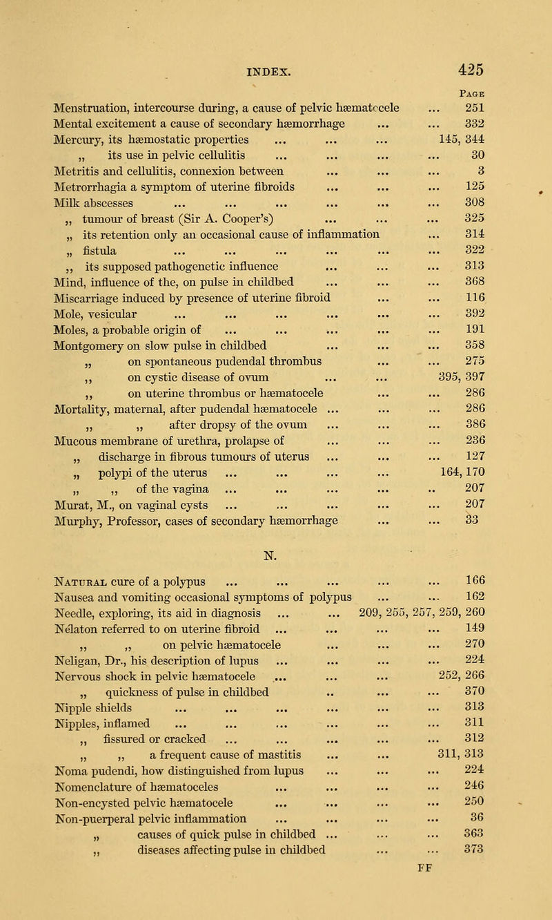 Menstruation, intercourse dtiring, a cause of pelvic haematccele Mental excitement a cause of secondary haemorrhage Mercury, its hfemostatic properties „ its use in pelvic cellulitis Metritis and celluhtis, connexion between Metrorrhagia a symptom of uterine fibroids Milk abscesses „ tumour of breast (Sir A. Cooper's) „ its retention only an occasional cause of inflammation „ fistula ,, its supposed pathogenetic influence Mind, influence of the, on pulse in childbed Miscarriage induced by presence of uterine fibroid Mole, vesicular Moles, a probable origin of Montgomery on slow pulse in cluldbed „ on spontaneous pudendal thrombus ,, on cystic disease of ovum ,, on uterine thrombus or hematocele Mortality, maternal, after pudendal hsematocele ... „ „ after dropsy of the ovum Mucous membrane of urethra, prolapse of „ discharge in fibrous tumours of uterus „ polypi of the uterus „ ,, of the vagina Murat, M., on vaginal cysts Murphy, Professor, cases of secondary haemorrhage Page 251 332 145, 344 30 3 125 308 325 314 322 313 368 116 392 191 358 275 . 397 286 286 386 236 127 164,170 207 207 33 39 K Natubat cure of a polypus Nausea and vomiting occasional symptoms of polypus Needle, exploring, its aid in diagnosis ... ... 209, Nelaton referred to on uterine fibroid „ „ on pelvic haematocele NeMgan, Dr., his description of lupus Nervous shock in pelvic haematocele „ quickness of pulse in childbed Nipple shields Nipples, inflamed ,, fissured or cracked „ „ a frequent cause of mastitis Noma pudendi, how distinguished from lupus Nomenclature of hcematoceles Non-encysted pelvic hasmatocele Non-puerperal pelvic inflammation „ causes of quick pxilse in childbed ... „ diseases affectmg pulse in chUdbed 255, 166 162 259, 260 149 270 224 252, 266 370 313 311 312 311, 313 224 246 250 36 363 373 FF