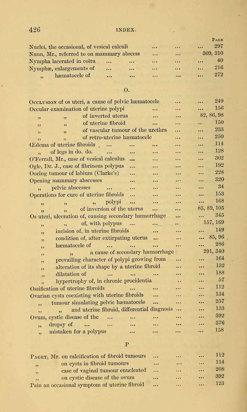 Page Nuclei, tlie occasional, of vesical calculi ... ... ... 297 Nunn, Mr., referred to on mammary abscess ... ... 309, 310 Nympha lacerated in coitu ... ... ... ... ... 40 Nymphse, enlargements of ... ... ... ... ... 216 ,, hsematocele of ... ... ... ... ■•• 272 0. Occlusion of os uteri, a cause of pelvic hsematocele ... ... 249 Occular examination of uterine polypi ... ... ... 156 „ „ of inverted uterus ... ... 82,86,98 ,, „ of uterine fibroid ... ... .. 150 „ „ of vascular tumour of the urethra ... ... 233 ,, „ of retro-uterine haematocele ... ... 250 CEdema of uterine fibroids . ... ... ... ... ■.. 114 „ of legs in do. do. ... ... ... ... •■. 128 OTerrall, Mr., case of vesical calculus ... ... ... ... 302 Ogle, Dr. J., case of fibrinous polypus ... ... ... ... 192 Oozing tumour of labium (Clarke's) ... ... ... ••. 228 Openmg mammary abscesses ... ... ..• ... 320 „ pelvic abscesses ... ... ... ... •.• 34 Operations for cure of uterine fibroids ... ... ... ... 153 „ „ „ polypi 168 „ ,, of inversion of the uterus ... ... 83,89,105 Os uteri, ulceration of, causing secondary haemorrhage ... ... 345 „ ., of, with pol3T)us ... ... .. 157,169 „ incision of, in uterine fibroids ... ... ... 149 „ condition of, after extirpating uterus ... ... ... 85,96 ,, hsematocele of ... ... ... ... ••• 286 „ „ a cause of secondary hemorrhage 291, 340 „ prevailing character of polj^pi growing from ... ... 164 „ alteration of its shape by a uterine fibroid ... ... 132 „ dilatation of ... ... ... ••• ••• 1^8 „ hypertrophy of, in chronic procidentia .. ... 57 Ossification of uterine fibroids ... ... ... ••• ^^ Ovarian cysts coexisting with uterine fibroids ... ... ... 134 ,, tumour simulating pelvic hematocele ... ... •.• 257 „ „ and uterine fibroid, differential diagnosis ... ... 133 Ovum, cystic disease of the ... ... ... ••• ••• ^92 ,, dropsy of ... ... ... ••• ••• ••• ^^ „ mistaken for a polypus ... ... ... ••• 158 Paget, Mr. on calcification of fibroid tumours ... ... ... 112 „ on cysts in fibroid tumom'S ... ... ••• 114 „ case of vaginal tumom-enucleated ... ... ••• 208 ,, on cystic disease of the ovum ... ... ••• 392 Pain an occasional symptom of uterine fibroid ... ... ••• 123