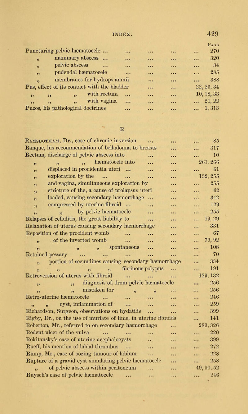 Puncturing pelvic hsematocele ... „ mammary abscess ... „ pelvic abscess „ pudendal lisematocele ,, membranes for hydrops amnii Pus, effect of its contact with the bladder „ ,, „ with rectum „ „ „ with vagina .. Puzos, his pathological doctrines Page 270 320 34 285 388 22, 28, 34 10,18,33 ... 21,22 ... 1,313 E Ramsbotham, Dr., case of chronic inversion ... ... ... 85 Ranque, Ms recommendation of belladonna to breasts ... ... 317 Rectum, discharge of pelvic abscess into ... ... ... 10 „ ,, „ hsematocele into ... ... 261,266 „ displaced in procidentia uteri ... ... ... ... 61 „ exploration by the ... ... ... ... 132,255 „ and vagma, simultaneous exploration by ... ... 255 „ stricture of the, a cause of prolapsus uteri ... ... 62 „ loaded, causing secondary haemorrhage ... ... ... 342 „ compressed by uterine fibroid ... ... ... ... 129 ,, „ by pelvic hsematocele ... ... ... 255 Relapses of cellulitis, the great Mability to ... ... ... 19,29 Relaxation of uterus causing secondary haemorrhage ... ... 331 Reposition of the procident womb ... ... ... ... 67 „ of the inverted womb ... ... ... ... 79,92 „ „ „ spontaneous ... ... ... 108 Retained pessary ... ... ... ... ... ... 70 „ portion of secmidines causing secondary haemorrhage ... 334 „ ,, „ „ fibrinous polypus ... ... 191 Retroversion of uterus with fibroid ... ... ... 129,132 „ ,, diagnosis of, from pelvic hasmatocele ... 256 „ „ mistaken for „ „ ... ... 256 Retro-uterine haematocele ... ... ... ... ... 246 „ „ cyst, inflammation of ... ... ... ... 259 Richardson, Surgeon, observations on hydatids ... ... ... 399 Rigby, Dr., on the use of muriate of lime, m uterine fibroids ... 141 Roberton, Mr., referred to on secondary haemorrhage ... 289, 326 Rodent ulcer of the vulva ... ... ... ... ... 220 Rokitansky's case of uterine acephalocysts ... ... ... 399 Rueff, his mention of labial thi'ombus ... ... ... ... 272 Rmnp, Mr., case of oozing tumour of labium ... ... ... 228 Rupture of a gravid cyst simulating pelvic hajmatocele ... ... 258 „ of pelvic abscess within peritoneum ... ... 49,50,52 Ruysch's case of pelvic haematocele ... ... ... ... 246