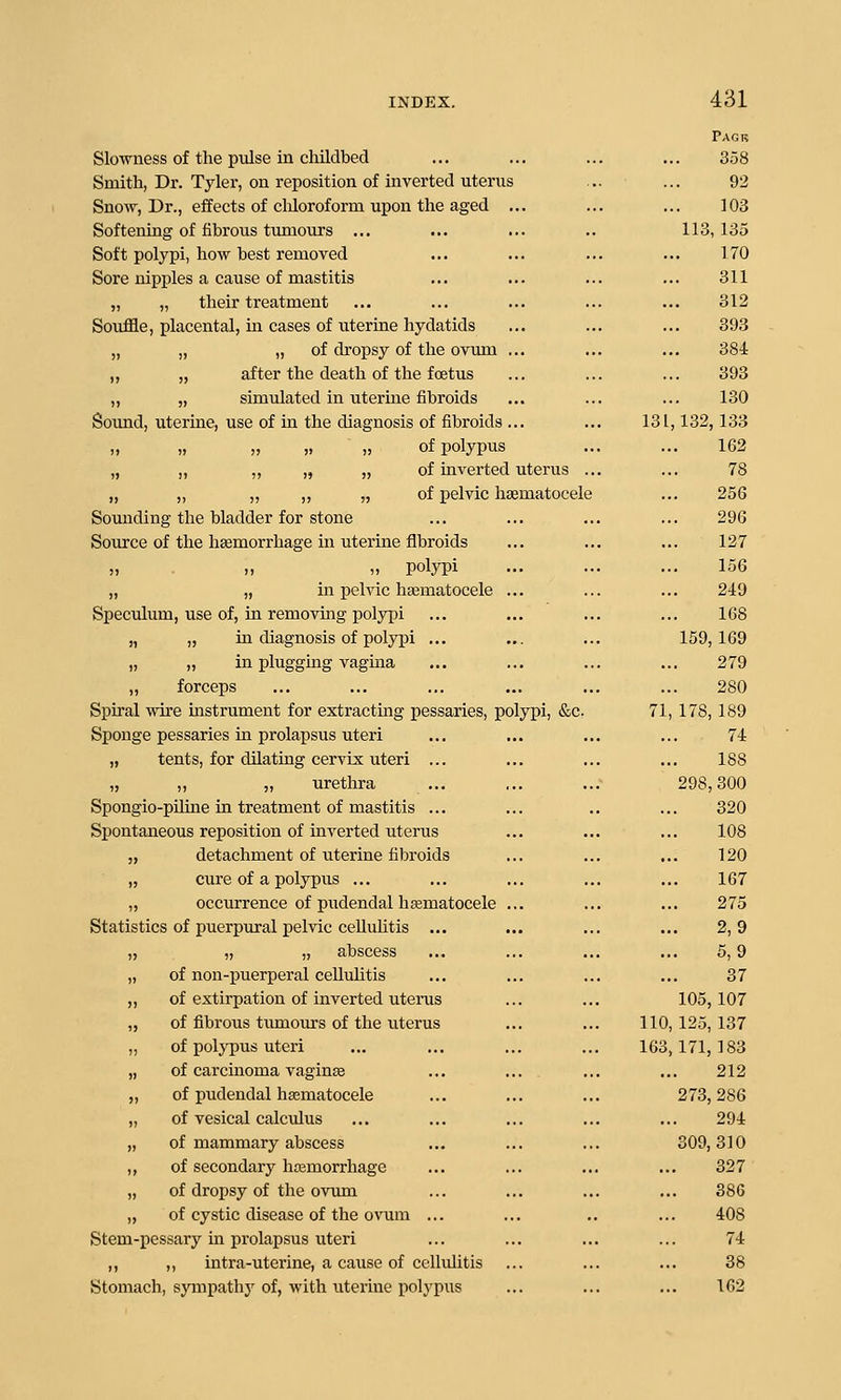 Pagr Slowness of the pulse in childbed ... ... ... ... 358 Smith, Dr. Tyler, on reposition of inverted uterus ... ... 92 Snow, Dr., eifects of claloroform upon the aged ... ... ... 103 Softening of fibrous tumours ... ... ... .. 113,135 Soft polypi, how best removed ... ... ... ... 170 Sore nipples a cause of mastitis ... ... ... ... 311 „ „ their treatment ... ... ... ... ... 312 Souffle, placental, m cases of uterine hydatids ... ... ... 393 „ „ „ of dropsy of the ovum ... ... ... 384 „ „ after the death of the foetus ... ... ... 393 „ „ simulated in uterine fibroids ... ... ... 130 Sound, uterine, use of in the diagnosis of fibroids ... ... 131,132, 133 „ „ „ „ „ of polypus ... ... 162 „ „ „ „ „ of inverted uterus ... ... 78 „ „ „ ,, „ of pelvic hsematocele ... 256 Sounding the bladder for stone ... ... ... ... 296 Source of the hemorrhage in uterine fibroids ... ... ... 127 „ „ „ polypi ... ... ... 156 „ „ in pelvic hematocele ... ... ... 249 Speculum, use of, in removing polypi ... ... ... ... 168 „ „ in diagnosis of polj^i ... ... ... 159,169 „ „ in plugging vagina ... ... ... ... 279 ,, forceps ... ... ... ... ... ... 280 Spiral wire instrument for extracting pessaries, polypi, &c. 71, 178, 189 Sponge pessaries in prolapsus uteri ... ... ... ... 74 „ tents, for dilating cervix uteri ... ... ... ... 188 „ „ „ urethra ... ... ... 298,300 Spongio-piline in treatment of mastitis ... ... .. ... 320 Spontaneous reposition of iuA'erted uterus ... ... ... 108 „ detachment of uterine fibroids ... ... ... 120 „ cure of a polypus ... ... ... ... ... 167 „ occurrence of pudendal hsematocele ... ... ... 275 Statistics of puerpural pelvic ceUuhtis ... ... ... ... 2,9 „ „ „ abscess ... ... ... ... 5, 9 „ of non-puerperal celluhtis ... ... ... ... 37 „ of extirpation of inverted uterus ... ... 105,107 „ of fibrous tumours of the uterus ... ... 110, 125, 137 „ of polypus uteri ... ... ... ... 163,171,183 „ of carcinoma vagine ... ... ... ... 212 „ of pudendal hematocele ... ... ... 273,286 „ of vesical calculus ... ... ... ... ... 294 „ of mammary abscess ... ... ... 309,310 ,, of secondary hemorrhage ... ... ... ... 327 „ of dropsy of the ovum ... ... ... ... 38G „ of cystic disease of the ovum ... ... .. ... 408 Stem-pessary in prolapsus uteri ... ... ... ... 74 „ ,, intra-uterine, a cause of cellulitis ... ... ... 38 Stomach, sympathy of, with uterine polj'pus ... ... ... 162