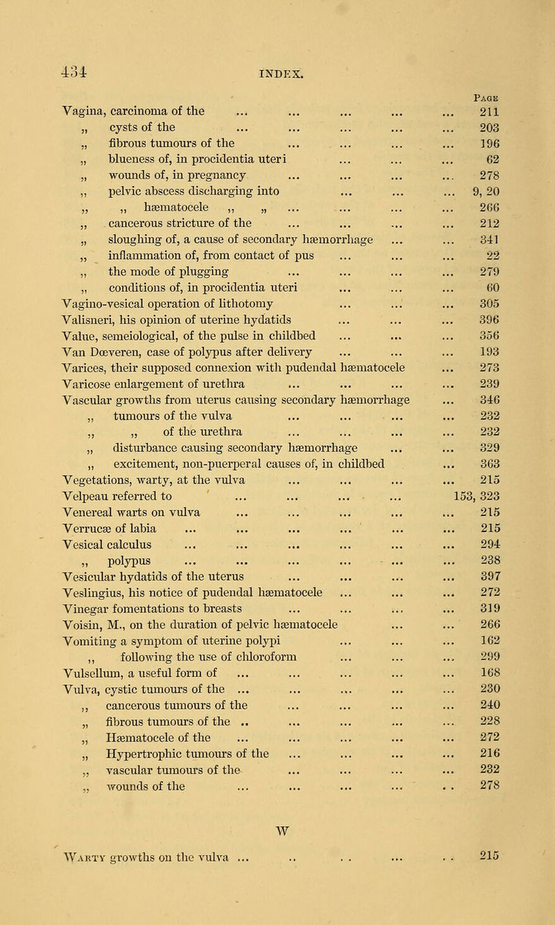 Vagina, carcinoma of the „ cysts of the „ fibrous tumours of tlie „ blueness of, in procidentia uteri „ wounds of, in pregnancy ,, pelvic abscess discharging into „ „ hsematocele ,, „ „ cancerous stricture of the „ sloughing of, a cause of secondary haemorrhage „ inflammation of, from contact of pus „ the mode of plugging „ conditions of, in procidentia uteri Vagino-vesical operation of lithotomy Valisneri, his opinion of uterine hydatids Value, semeiological, of the pulse in childbed Van Doeveren, case of polypus after delivery Varices, their supposed connexion with pudendal hematocele Varicose enlargement of urethra Vascular growths from uterus causing secondary hEemoirhai ,, tumours of the vulva ,, „ of the urethra „ disturbance causing secondary hemorrhage ,, excitement, non-puerperal causes of, in childbed Vegetations, warty, at the vulva Velpeau refeiTed to Venereal warts on vulva Verruce of labia Vesical calculus „ polypus Vesicular hydatids of the uterus Veslingius, his notice of pudendal hsematocele Vinegar fomentations to breasts Voisin, M., on the duration of pelvic hsematocele Vomiting a symptom of uterine polypi ,, folloM'ing the use of chloroform Vulsellimi, a useful form of Vulva, cystic tumours of the ... ,, cancerous tumours of the „ fibrous tumours of the .. „ Hsematocele of the „ Hypertrophic tumours of the „ vascular tumom-s of the „ vf ounds of the Pagu ... 211 203 ]96 62 ... 278 .. 9, 20 26G 212 341 ... 22 ... 279 60 305 396 ... 356 193 ele 273 239 lage 346 ... 232 232 ... 329 363 215 153, 323 ... 215 ... 215 294 ... 238 397 ... 272 319 266 162 ... 299 168 230 240 228 272 ... 216 232 278 w Wakty growths on the vulva 215