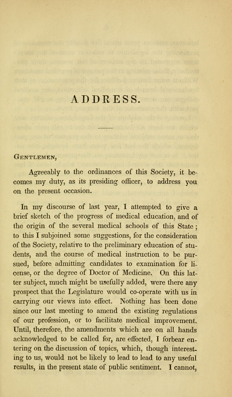 ADDRESS. Gentlemen, Agreeably to the ordinances of this Society, it be- comes my duty, as its presiding officer, to address you on the present occasion. In my discourse of last year, I attempted to give a brief sketch of the progress of medical education, and of the origin of the several medical schools of this State; to this I subjoined some suggestions, for the consideration of the Society, relative to the preliminary education of stu- dents, and the course of medical instruction to be pur- sued, before admitting candidates to examination for li- cense, or the degree of Doctor of Medicine. On this lat- ter subject, much might be usefully added, were there any prospect that the Legislature would co-operate with us in carrying our views into effect. Nothing has been done since our last meeting^ to amend the existinof regfulations of our profession, or to facilitate medical improvement. Until, therefore; the amendments which are on all hands acknowledged to be called for, are effected, I forbear en- tering on the discussion of topics, which, though interest- ing to us, would not be likely to lead to lead to any useful results, in the present state of public sentiment. I cannot,