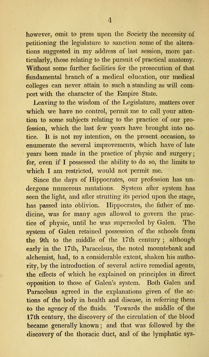 however, omit to press upon the Society the necessity of petitioning the legislature to sanction some of the altera- tions suggested in my address of last session, more par- ticularly, those relating to the pursuit of practical anatomy. Without some further facilities for the prosecution of that fundamental branch of a medical education, our medical colleges can never attain to such a standing as will com- port with the character of the Empire State. Leaving to the wisdom of the Legislature, matters over which we have no control, permit me to call your atten- tion to some subjects relating to the practice of our pro- fession, which the last few years have brought into no- tice. It is not my intention, on the present occasion, to enumerate the several improvements, which have of late years been made in the practice of physic and surgery; for, even if I possessed the ability to do so, the limits to which I am restricted, would not permit me. Since the days of Hippocrates, our profession has un- dergone numerous mutations. System a.fter system has seen the light, and after strutting its period upon the stage, has passed into oblivion. Hippocrates, the father of me- dicine, was for many ages allowed to govern the prac- tice of physic, until he was superseded by Galen. The system of Galen retained possession of the schools from the 9th to the middle of the 17th century ; although early in the 17th, Paracelsus, the noted mountebank and alchemist, had, to a considerable extent, shaken his autho- rity, by the introduction of several active remedial agents, the effects of which he explained on principles in direct opposition to those of Galen's system. Both Galen and Paracelsus agreed in the explanations given of the ac- tions of the body in health and disease, in referring them to the agency of the fluids. Towards the middle of the I7th century, the discovery of the circulation of the blood became generally known; and that was followed by the discovery of the thoracic duct, and of the lymphatic sys-