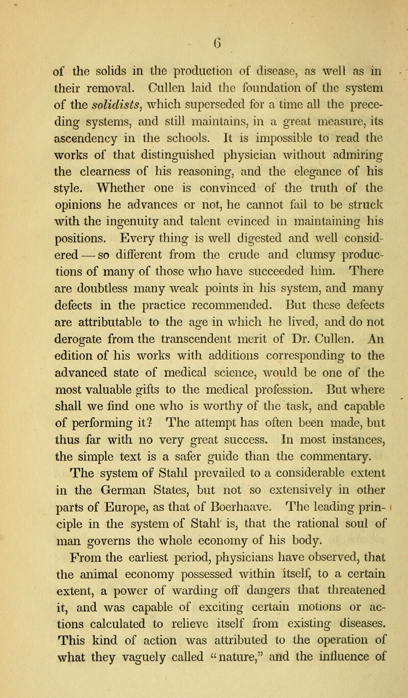 of the solids in the production of disease, as well as in their removal. Cullen laid the foundation of the system of the solidists, which superseded for a time all the prece- ding systems, and still maintains, in a great measure, its ascendency in the schools. It is impossible to read the works of that distinguished physician without admiring the clearness of his reasoning, and the elegance of his style. Whether one is convinced of the truth of the opinions he advances or not, he cannot fail to be struck with the ingenuity and talent evinced in maintaining his positions. Every thing is well digested and well consid- ered— so different from the crude and clumsy produc- tions of many of those who have succeeded him. There are doubtless many weak points in his system, and many defects in the practice recommended. But these defects are attributable to the age in which he lived, and do not derogate from the transcendent merit of Dr. Cullen. An edition of his works with additions corresponding to the advanced state of medical science, would be one of the most valuable gifts to the medical profession. But where shall we find one who is worthy of the task, and capable of performing it? The attempt has often been m^ade, but thus far with no very great success. In most instances, the simple text is a safer guide than the commentary. The system of Stahl prevailed to a considerable extent in the German States, but not so extensively in other parts of Europe, as that of Boerhaave. The leading prin- ciple in the system of Stahl' is, that the rational soul of man governs the whole economy of his body. From the earliest period, physicians have observed, that the animal economy possessed within itself, to a certain extent, a power of warding off dangers that threatened it, and was capable of exciting certain motions or ac- tions calculated to relieve itself from existing diseases. This kind of action was attributed to the operation of what they vaguely called nature, and the influence of