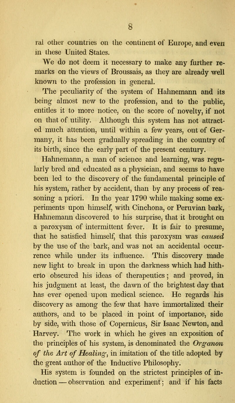 ral other countries on the continent of Europe, and even in these United States. We do not deem it necessary to make any further re- marlfs on the views of Broussais, as they are already well knowji to the profession in general. The peculiarity of the system of Hahnemann and its being almost new to the profession, and to the public, entitles it to more notice, on the score of novelty, if not on that of utility. Although this system has not attract- ed much attention, until within a few years, out of Ger- many, it has been gradually spreading in the country of its birth, since the early part of the present century. Hahnemann, a man of science and learning, was regu- larly bred and educated as a physician, and seems to have been led to the discovery of the fundamental principle of his system, rather by accident, than by any process of rea- soning a priori. In the year 1790 while making some ex- periments upon himself, with Cinchona, or Peruvian bark, Hahnemann discovered to his surprise, that it brought on a paroxysm of intermittent fever. It is fair to presume, that he satisfied himself, that this paroxysm was caused by the use of the bark, and was not an accidental occur- rence while under its influence. This discovery made new light to break in upon the darkness which had hith- erto obscured his ideas of therapeutics; and proved, in his judgment at least, the dawn of the brightest day that has ever opened upon medical science. He regards his discovery as among the few that have immortalized their authors, and to be placed in point of importance, side by side, with those of Copernicus, Sir Isaac Newton, and Harvey. The work in which he gives an exposition of the principles of his system, is denominated the Organon of the Art of Healings in imitation of the tide adopted by the great author of the Inductive Philosophy. His system is founded on the strictest principles of in- duction— observation and experiment; and if his facts