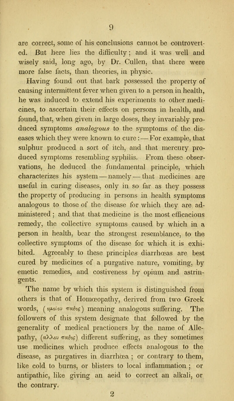 are correct, some of his conclusions cannot be controvert- ed. But here Hes the difficulty; and iC was well and wisely said, long ago, by Dr. Cullen, that there were more false facts, than theories, in physic. Having found out that bark possessed the property of causing intermittent fever when given to a person in health, he was induced to extend his experiments to other medi- cines, to ascertain their effects on persons in health, and found, that, when given in large doses, they invariably pro- duced symptoms analogous to the symptoms of the dis- eases which they were known to cure : — For example, that sulphur produced a sort of itch, and that mercury pro- duced symptoms resembling syphilis. From these obser- vations, he deduced the fundamental principle, which characterizes his system — namely — that medicines are useful in curing diseases, only in so far as they possess the property of producing in persons in health symptoms analogous to those of the disease for which they are ad- ministered ; and that that medicine is the most efficacious remedy, the collective symptoms caused by which in a person in health, bear the strongest resemblance, to the collective symptoms of the disease for which it is exhi- bited. Agreeably to these principles diarrhoeas are best cured by medicines of a purgative nature, vomiting, by emetic remedies, and costiveness by opium and astrin- gents. The name by which this system is distinguished from others is that of Homoeopathy, derived from two Greek words, (ofAoiou -TTa^og) meaning analogous suffering. The followers of this system designate that followed by the generality of medical practioners by the name of Allo- pathy, (aXXou -TTa^o.c) different suffering, as they sometimes use medicines which produce effects analogous to the disease, as purgatives in diarrhoea ; or contrary to them, like cold to burns, or blisters to local inflammation ; or antipathic, like giving an acid to correct an alkali, or the contrary. 2