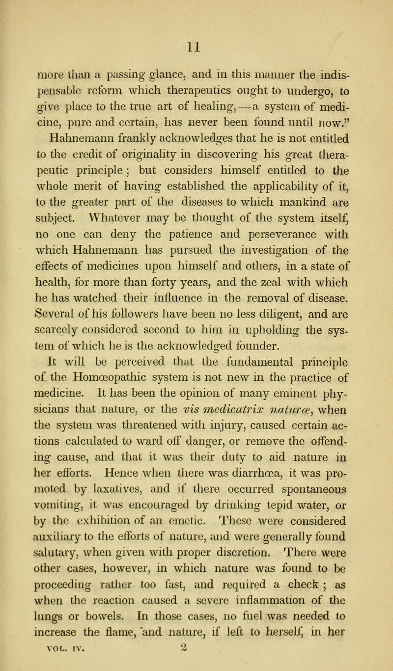 more than a passing glance, and in this manner the indis- pensable reform which therapeutics ought to undergo, to give place to the true art of healing, — a system of medi- cine, pure and certain, has never been found until now, Hahnemann frankly acknowledges that he is not entitled to the credit of originality in discovering his great thera- peutic principle ; but considers himself entitled to the whole merit of having established the applicability of it, to the greater part of the diseases to which mankind are subject. Whatever may be thought of the system itself, no one can deny the patience and perseverance with w^hich Hahnemann has pursued the investigation of the effects of medicines upon himself and others, in a state of health, for more than forty years, and the zeal with which he has watched their influence in the removal of disease. Several of his followers have been no less diligent, and are scarcely considered second to him in upholding the sys- tem of which he is the acknowledged founder. It will be perceived that the fundamental principle of the Homoeopathic system is not new in the practice of medicine. It has been the opinion of many eminent phy- sicians that nature, or the vis onedicatrix naturce, when the system was threatened with injury, caused certain ac- tions calculated to ward off danger, or remove the offend- ing cause, and that it was their duty to aid nature in her efforts. Hence when there was diarrhoea, it was pro- moted by laxatives, and if there occurred spontaneous vomiting, it was encouraged by drinking tepid water, or by the exhibition of an emetic. These were considered auxiliary to the efforts of nature, and were generally found salutary, when given with proper discretion. There were other cases, however, in which nature was found to be proceeding rather too fast, and required a check ; as when the reaction caused a severe inflammation of the lungs or bowels. In those cases, no fuel was needed to increeise the flame, and nature, if left to herself, in her VOL. IV. 2