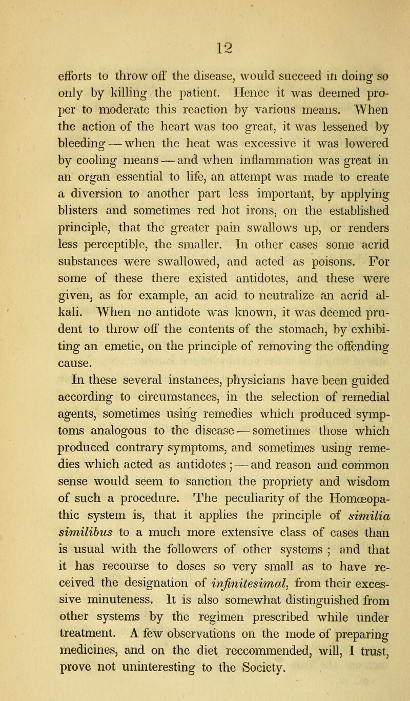 ellbrts to throw off the disease, would succeed in doing so only by liilling the patient. Hence it was deemed pro- per to moderate this reaction by various means. When the action of the heart was too great, it was lessened by bleeding — when the heat was excessive it was lowered by cooling means — and when inflammation was great in an organ essential to life, an attempt was made to create a diversion to another part less important, by applying blisters and sometimes red hot irons, on the established principle, that the greater pain swallows up, or renders less perceptible, the smaller. In other cases some acrid substances were swallowed, and acted as poisons. For some of these there existed antidotes, and these were given, as for example, an acid to neutralize an acrid al- kali. When no antidote was known, it was deemed pru- dent to throw off the contents of the stomach, by exhibi- ting an emetic, on the principle of removing the offending cause. In these several instances, physicians have been guided according to circumstances, in the selection of remedial agents, sometimes using remedies which produced symp- toms analogous to the disease — sometimes those which produced contrary symptoms, and sometimes using reme- dies which acted as antidotes ; — and reason and corhmon sense would seem to sanction the propriety and wisdom of such a procedure. The peculiarity of the Homoeopa- thic system is, that it applies the principle of similia similibus to a much more extensive class of cases than is usual with the followers of other systems ; and that it has recourse to doses so very small as to have re- ceived the designation of infinitesimal^ from their exces- sive minuteness. It is also somewhat distinguished from other systems by the regimen prescribed while under treatment. A few observations on the mode of preparing medicines, and on the diet reccommended, will, I trust, prove not uninteresting to the Society.