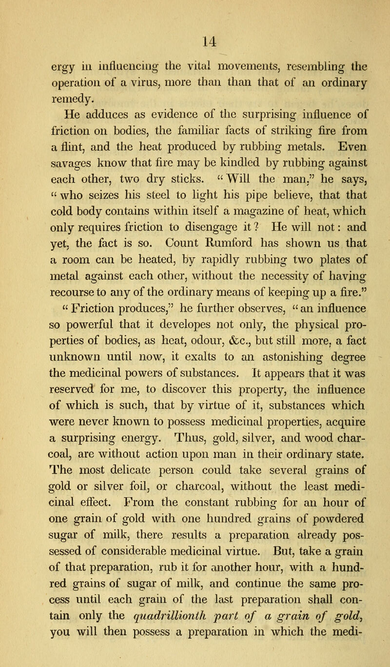 ergy in influencing the vital movements, resembling the operation of a virus, more than than that of an ordinary- remedy. He adduces as evidence of the surprising influence of friction on bodies, the familiar facts of striking fire from a flint, and the heat produced by rubbing metals. Even savages know that fire may be kindled by rubbing against each other, two dry sticks. Will the man, he says,  who seizes his steel to light his pipe believe, that that cold body contains within itself a magazine of heat, which only requires friction to disengage it ? He will not: and yet; the fact is so. Count Rumford has shown us that a room can be heated, by rapidly rubbing two plates of metal against each other, without the necessity of havjng recourse to any of the ordinary means of keeping up a fire.  Friction produces, he further observes,  an influence so powerful that it developes not only, the physical pro- perties of bodies, as heat, odour, (fcc, but still more, a fact unknown until now, it exalts to an astonishing degree the medicinal powers of substances. It appears that it was reserved for me, to discover this property, the influence of which is such, that by virtue of it, substances which were never known to possess medicinal properties, acquire a surprising energy. Thus, gold, silver, and wood char- coal, are without action upon man in their ordinary state. The most delicate person could take several grains of gold or silver foil, or charcoal, without the least medi- cinal effect. From the constant rubbing for an hour of one grain of gold with one hundred grains of powdered sugar of milk, there results a preparation already pos- sessed of considerable medicinal virtue. But, take a grain of that preparation, rub it for another hour, with a hund- red grains of sugar of milk, and continue the same pro- cess until each grain of the last preparation shall con- tain only the quadrillionth part of a grain of gold^ you will then possess a preparation in which the medi-