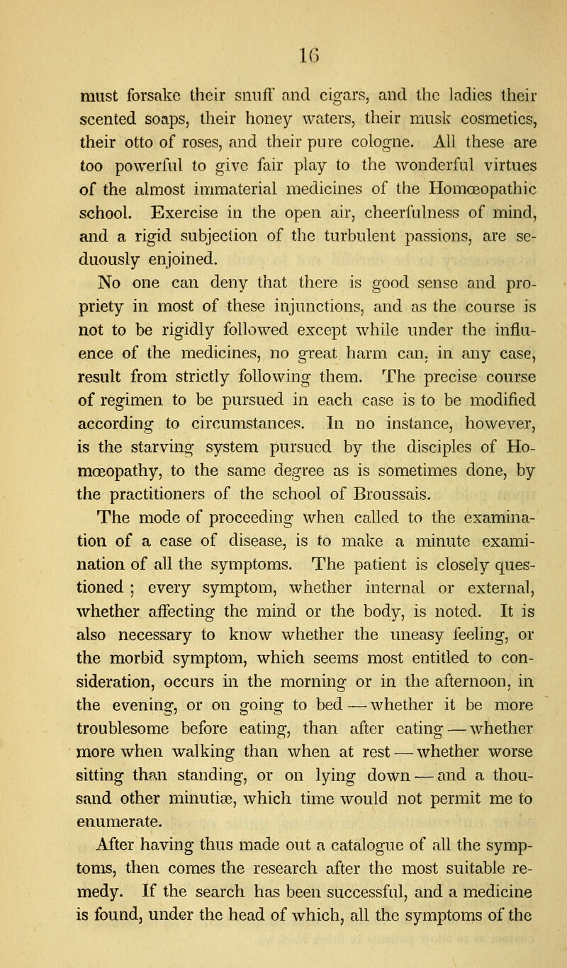 must forsake their sniifF and cigars, and the ladies their scented soaps, their honey waters, their muslv cosmetics, their otto of roses, and their pure cologne. All these are too powerful to give fair play to the wonderful virtues of the almost immaterial medicines of the Homoeopathic school. Exercise in the open air, cheerfulness of mind, and a rigid subjection of the turbulent passions, are se- duously enjoined. No one can deny that there is good sense and pro- priety in most of these injunctions, and as the course is not to be rigidly followed except while under the influ- ence of the medicines, no great harm can. in any case, result from strictly following them. The precise course of regimen to be pursued in each case is to be modified according to circumstances. In no instance, however, is the starving system pursued by the disciples of Ho- moeopathy, to the same degree as is sometimes done, by the practitioners of the school of Broussais. The mode of proceeding when called to the examina- tion of a case of disease, is to make a minute exami- nation of all the symptoms. The patient is closely ques- tioned ; every symptom, whether internal or external, whether affecting the mind or the body, is noted. It is also necessary to know whether the uneasy feeling, or the morbid symptom, which seems most entitled to con- sideration, occurs in the morning or in the afternoon, in the evening, or on going to bed — whether it be more troublesome before eating, than after eating—whether more when walking than when at rest — whether worse sitting than standing, or on lying down — and a thou- sand other minutiae, which time would not permit me to enumerate. After having thus made out a catalogue of all the symp- toms, then comes the research after the most suitable re- medy. If the search has been successful, and a medicine is found, under the head of which, all the symptoms of the