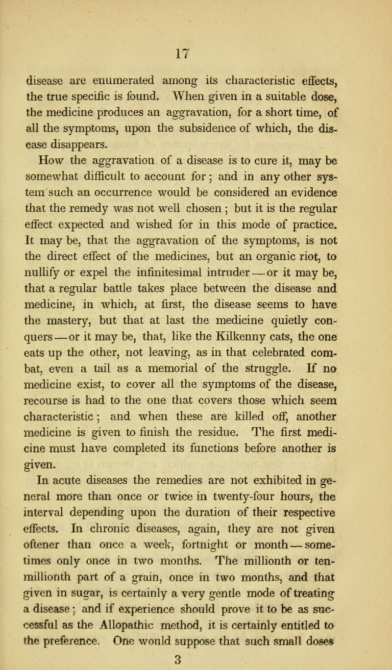 disease are enumerated among its characteristic effects, the true specific is found. When given in a suitable dose, the medicine produces an aggravation, for a short time, of all the symptoms, upon the subsidence of which, the dis- ease disappears. How the aggravation of a disease is to cure it, may be somewhat difficult to account for; and in any other sys- tem such an occurrence would be considered an evidence that the remedy was not well chosen ; but it is the regular effect expected and wished for in this mode of practice. It may be, that the aggravation of the symptoms, is not the direct effect of the medicines, but an organic riot, to nulhfy or expel the infinitesimal intruder—or it may be, that a regular battle takes place between the disease and medicine, in which, at first, the disease seems to have the mastery, but that at last the medicine quietly con- quers—or it may be, that, like the Kilkenny cats, the one eats up the other, not leaving, as in that celebrated com- bat, even a tail as a memorial of the struggle. If no medicine exist, to cover all the symptoms of the disease, recourse is had to the one that covers those which seem characteristic; and when these are killed off, another medicine is given to finish the residue. The first medi- cine must have completed its functions before another is given. In acute diseases the remedies are not exhibited in ore- neral more than once or twice in. twenty-four hours, the interval depending upon the duration of their respective effects. In chronic diseases, again, they are not given oftener than once a week, fortnight or month — some- times only once in two months. The millionth or ten- millionth part of a grain, once in two months, and that given in sugar, is certainly a very gentle mode of treating a disease; and if experience should prove it to be as suc- cessful as the Allopathic method, it is certainly entitled to the preference. One would suppose that such small doses 3