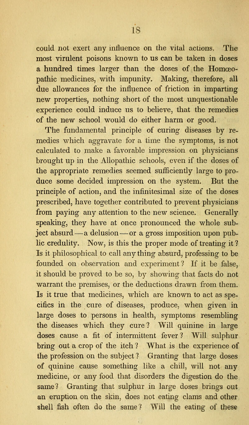 could not exert any influence on the vital actions. The most virulent poisons known to us can be taken in doses a hundred times larger than the doses of the Homoeo- pathic medicines, with impunity. Making, therefore, all due allowances for the influence of friction in imparting new properties, nothing short of the most unquestionable experience could induce us to believe, that the remedies of the new school would do either harm or good. The fundamental principle of curing diseases by re- medies which aggravate for a time the symptoms, is not calculated to make a favorable impression on physicians brought up in the Allopathic schools, even if the doses of the appropriate remedies seemed sufficiently large to pro- duce some decided impression on the system. But the principle of action, and the infinitesimal size of the doses prescribed, have together contributed to prevent physicians from paying any attention to the new science. Generally speaking, they have at once pronounced the whole sub- ject absurd — a delusion — or a gross imposition upon pub- lic credulity. Now, is this the proper mode of treating it ? Is it philosophical to call any thing absurd, professing to be founded on observation and experiment? If it be false, it should be proved to be so, by showing that facts do not warrant the premises, or the deductions drawn from them. Is it true that medicines, which are known to act as spe- cifics in the cure of diseases, produce, when given in large doses to persons in health, symptoms resembling the diseases which they cure? Will quinine in large doses cause a fit of intermittent fever? Will sulphur bring out a crop of the itch ? What is the experience of the profession on the subject ? Granting that large doses of quinine cause something like a chill, will not any medicine, or any food that disorders the digestion do the same? Granting that sulphur in large doses brings out an eruption on the skin, does not eating clams and other shell fish often do the same? Will the eating of these