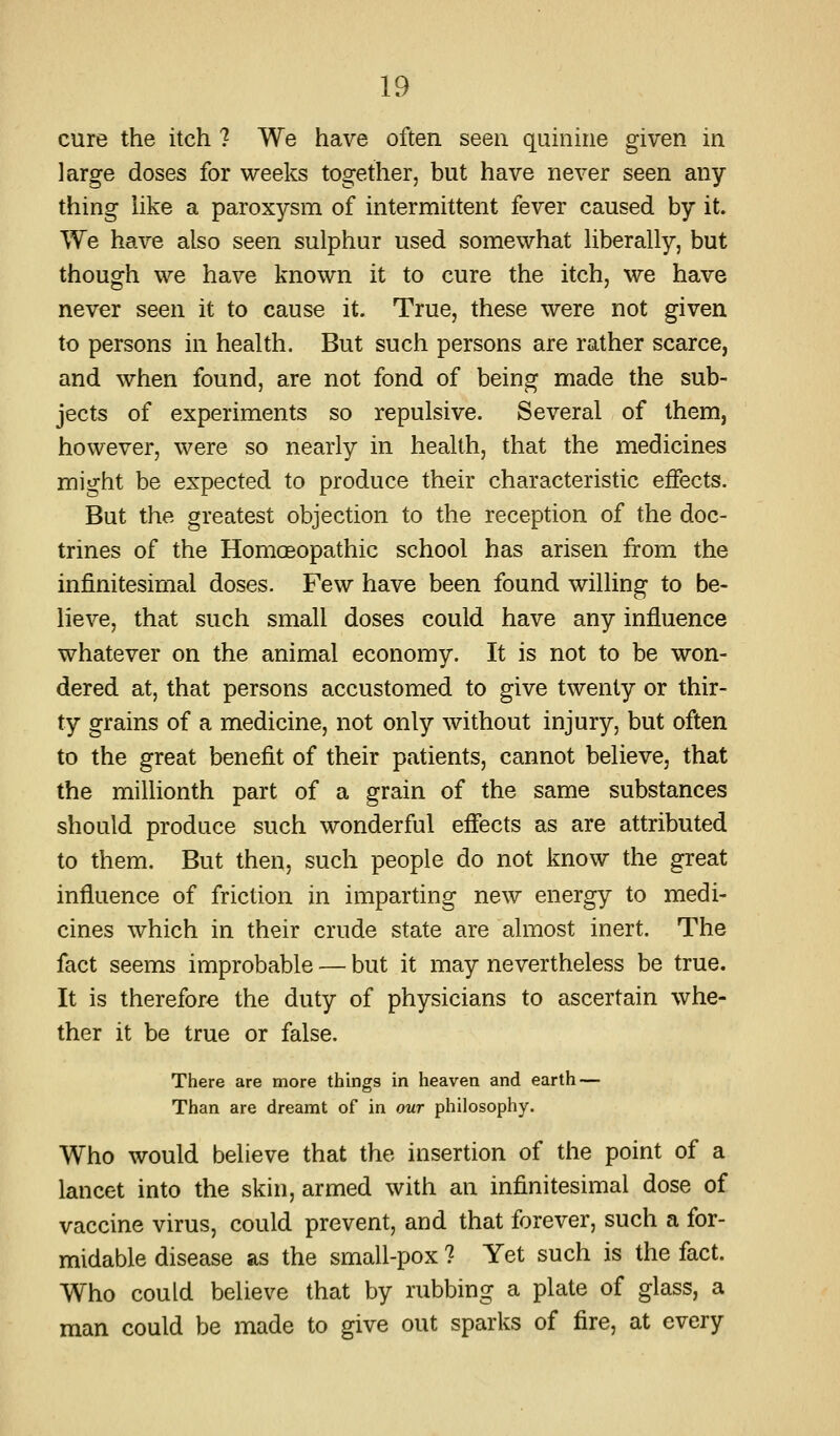 cure the itch ? We have often seen quinine given in large doses for weeks together, but have never seen any thing hke a paroxysm of intermittent fever caused by it. We have also seen sulphur used somewhat liberally, but though we have known it to cure the itch, we have never seen it to cause it. True, these were not given to persons in health. But such persons are rather scarce, and when found, are not fond of being made the sub- jects of experiments so repulsive. Several of them, however, were so nearly in health, that the medicines might be expected to produce their characteristic effects. But the greatest objection to the reception of the doc- trines of the Homoeopathic school has arisen from the infinitesimal doses. Few have been found willing to be- lieve, that such small doses could have any influence whatever on the animal economy. It is not to be won- dered at, that persons accustomed to give twenty or thir- ty grains of a medicine, not only without injury, but often to the great benefit of their patients, cannot believe, that the millionth part of a grain of the same substances should produce such wonderful effects as are attributed to them. But then, such people do not know the great influence of friction in imparting new energy to medi- cines which in their crude state are almost inert. The fact seems improbable — but it may nevertheless be true. It is therefore the duty of physicians to ascertain whe- ther it be true or false. There are more things in heaven and earth — Than are dreamt of in our philosophy. Who would believe that the insertion of the point of a lancet into the skin, armed with an infinitesimal dose of vaccine virus, could prevent, and that forever, such a for- midable disease as the small-pox ? Yet such is the fact. Who could believe that by rubbing a plate of glass, a man could be made to give out sparks of fire, at every