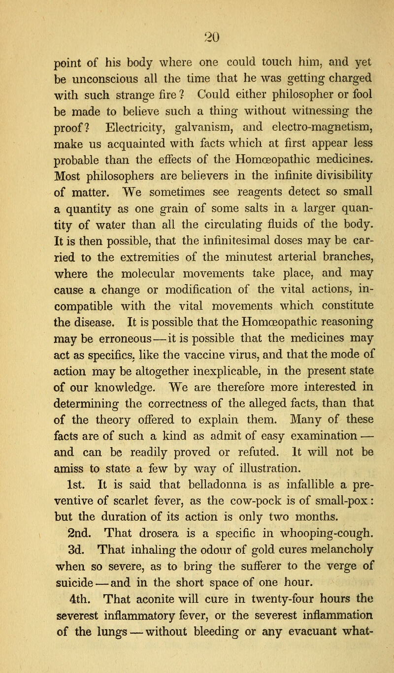 point of his body where one could touch him, and yet be unconscious all the time that he was getting charged with such strange fire ? Could either philosopher or fool be made to believe such a thing without witnessing the proof? Electricity, galvanism, and electro-magnetism, make us acquainted with facts which at first appear less probable than the effects of the Homoeopathic medicines. Most philosophers are believers in the infinite divisibility of matter. We sometimes see reagents detect so small a quantity as one grain of some salts in a larger quan- tity of water than all the circulating fluids of the body. It is then possible, that the infinitesimal doses may be car- ried to the extremities of the minutest arterial branches, where the molecular movements take place, and may cause a change or modification of the vital actions, in- compatible with the vital movements which constitute the disease. It is possible that the Homoeopathic reasoning maybe erroneous—it is possible that the medicines may act as specifics, like the vaccine virus, and that the mode of action may be altogether inexplicable, in the present state of our knowledge. We are therefore more interested in determining the correctness of the alleged facts, than that of the theory offered to explain them. Many of these facts are of such a kind as admit of easy examination — and can be readily proved or refuted. It will not be amiss to state a few by way of illustration. 1st. It is said that belladonna is as infallible a pre- ventive of scarlet fever, as the cow-pock is of small-pox: but the duration of its action is only two months. 2nd. That drosera is a specific in whooping-cough. 3d. That inhaling the odour of gold cures melancholy when so severe, as to bring the sufferer to the verge of suicide — and in the short space of one hour. 4th. That aconite will cure in twenty-four hours the severest inflammatory fever, or the severest inflammation of the lungs — without bleeding or any evacuant what-