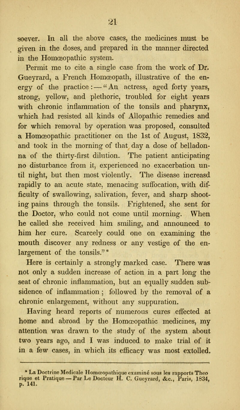 ^ever. In all the above cases, the medicines must be given in the doses, and prepared in the manner directed in the Homosopathic system. Permit me to cite a single case from the work of Dr. Gueyrard, a French HomcEopath, illustrative of the en- ergy of the practice : —  An actress, aged forty years, strong, yellow, and plethoric, troubled for eight years with chronic inflammation of the tonsils and pharynx, which had resisted all kinds of Allopathic remedies and for which removal by operation was proposed, consulted a Homosopathic practitioner on the 1st of August, 1832, and took in the morning of that day a dose of belladon- na of the thirty-first dilution. The patient anticipating no disturbance from it, experienced no exacerbation un- til night, but then most violently. The disease increasd rapidly to an acute state, menacing suffocation, with dif- ficulty of swallowing, salivation, fever, and sharp shoot- ing pains through the tonsils. Frightened, she sent for the Doctor, who could not come until morning. When he called she received him smiling, and announced to him her cure. Scarcely could one on examining the mouth discover any redness or any vestige of the en- largement of the tonsils.* Here is certainly a strongly marked case. There was not only a sudden increase of action in a part long the seat of chronic inflammation, but an equally sudden sub- sidence of inflammation ; followed by the removal of a chronic enlargement, without any suppuration. Having heard reports of numerous cures effected at home and abroad by the Homosopathic medicines, my attention was drawn to the study of the system about two years ago, and I was induced to make trial of it in a few cases, in which its efficacy was most extolled. * La Doctrine Medicale Homoeop.ithique examine sous les rapports Theo rique et Pratique — Par Le Docteur H. C. Gueyrard, «&c., Paris, 1834, p. 141.