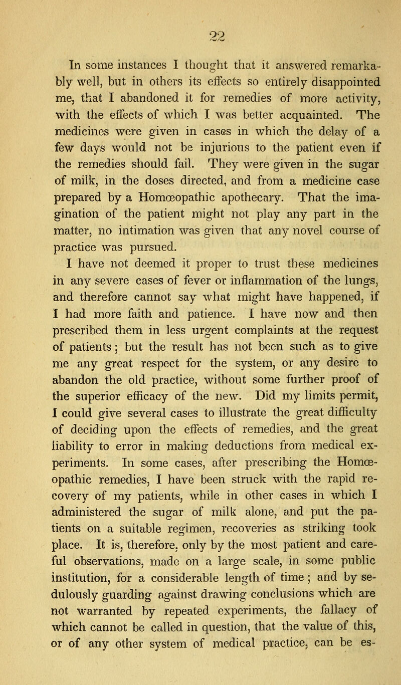 In some instances I thought that it answered remarka- bly well, but in others its effects so entirely disappointed me, that I abandoned it for remedies of more activity, with the effects of which I was better acquainted. The medicines were given in cases in which the delay of a few days would not be injurious to the patient even if the remedies should fail. They were given in the sugar of milk, in the doses directed, and from a medicine case prepared by a Homoeopathic apothecary. That the ima- gination of the patient might not play any part in the matter, no intimation was given that any novel course of practice was pursued. I have not deemed it proper to trust these medicines in any severe cases of fever or inflammation of the lungs, and therefore cannot say what might have happened, if I had more faith and patience. I have now and then prescribed them in less urgent complaints at the request of patients; but the result has not been such as to give me any great respect for the system, or any desire to abandon the old practice, without some further proof of the superior eflScacy of the new. Did my limits permit, I could give several cases to illustrate the great difficulty of deciding upon the effects of remedies, and the great liability to error in making deductions from medical ex- periments. In some cases, after prescribing the Homoe- opathic remedies, I have been struck with the rapid re- covery of my patients, while in other cases in which I administered the sugar of milk alone, and put the pa- tients on a suitable regimen, recoveries as striking took place. It is, therefore, only by the most patient and care- ful observations, made on a large scale, in some public institution, for a considerable length of time; and by se- dulously guarding against drawing conclusions which are not warranted by repeated experiments, the fallacy of which cannot be called in question, that the value of this, or of any other system of medical practice, can be es-