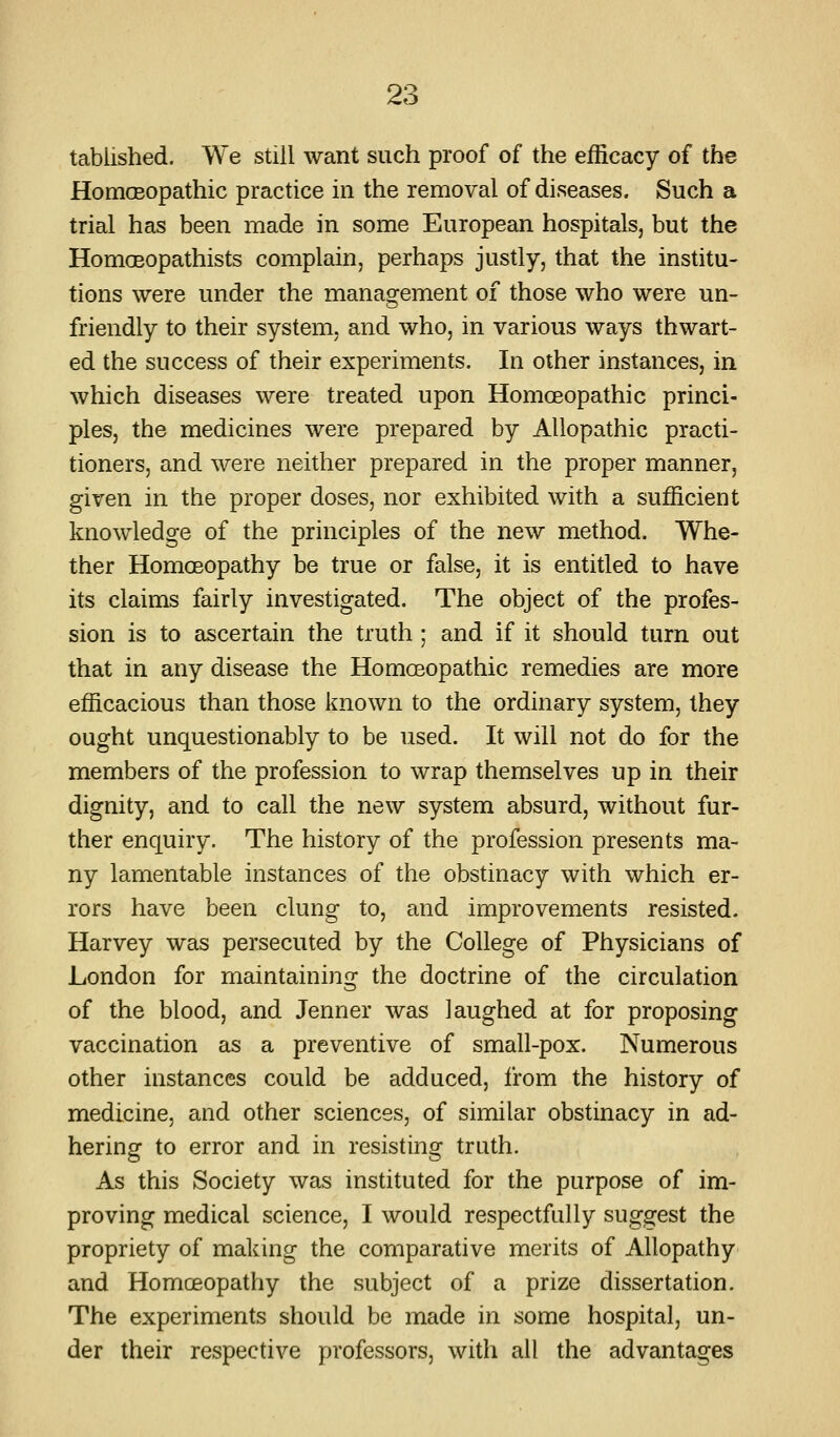 tablished. We still want such proof of the efficacy of the HomcEopathic practice in the removal of diseases. Such a trial has been made in some European hospitals, but the HomoBopathists complain, perhaps justly, that the institu- tions were under the management of those who were un- friendly to their system, and who, in various ways thwart- ed the success of their experiments. In other instances, in which diseases were treated upon Homoeopathic princi- ples, the medicines were prepared by Allopathic practi- tioners, and were neither prepared in the proper manner, given in the proper doses, nor exhibited with a sufficient knowledge of the principles of the new method. Whe- ther Homoeopathy be true or false, it is entitled to have its claims fairly investigated. The object of the profes- sion is to ascertain the truth ; and if it should turn out that in any disease the Homoeopathic remedies are more efficacious than those known to the ordinary system, they ought unquestionably to be used. It will not do for the members of the profession to wrap themselves up in their dignity, and to call the new system absurd, without fur- ther enquiry. The history of the profession presents ma- ny lamentable instances of the obstinacy with which er- rors have been clung to, and improvements resisted. Harvey was persecuted by the College of Physicians of London for maintaining the doctrine of the circulation of the blood, and Jenner was laughed at for proposing vaccination as a preventive of small-pox. Numerous other instances could be adduced, from the history of medicine, and other sciences, of similar obstinacy in ad- hering to error and in resisting truth. As this Society was instituted for the purpose of im- proving medical science, I would respectfully suggest the propriety of making the comparative merits of Allopathy and Homceopathy the subject of a prize dissertation. The experiments should be made in some hospital, un- der their respective professors, with all the advantages