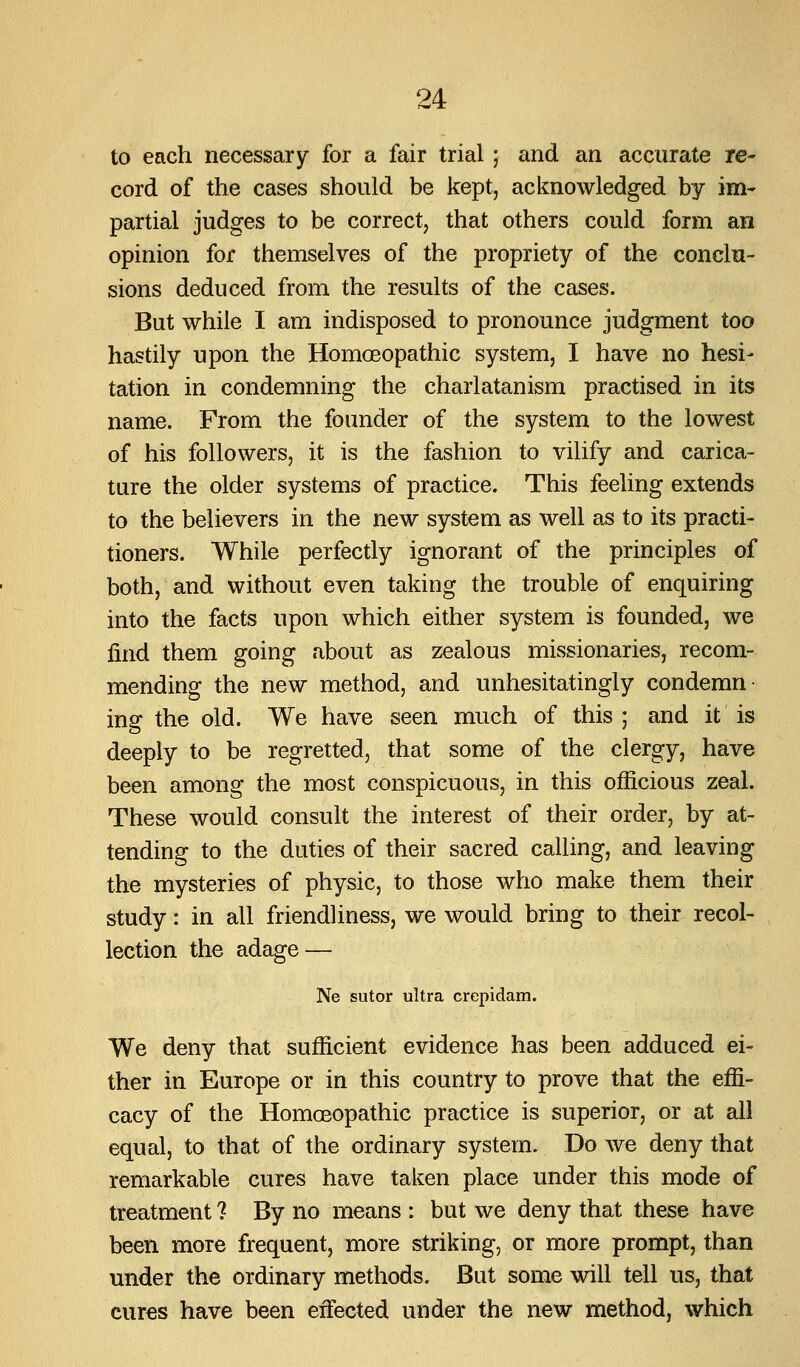 to each necessary for a fair trial; and an accurate re- cord of the cases should be kept, acknowledged by im- partial judges to be correct, that others could form an opinion for themselves of the propriety of the conclu- sions deduced from the results of the cases. But while I am indisposed to pronounce judgment too hastily upon the Homoeopathic system, I have no hesi- tation in condemning the charlatanism practised in its name. From the founder of the system to the lowest of his followers, it is the fashion to vilify and carica- ture the older systems of practice. This feeling extends to the believers in the new system as well as to its practi- tioners. While perfectly ignorant of the principles of both, and without even taking the trouble of enquiring into the facts upon which either system is founded, we find them going about as zealous missionaries, recom- mending the new method, and unhesitatingly condemn ing the old. We have seen much of this ; and it is deeply to be regretted, that some of the clergy, have been among the most conspicuous, in this officious zeal. These would consult the interest of their order, by at- tending to the duties of their sacred calling, and leaving the mysteries of physic, to those who make them their study: in all friendliness, we would bring to their recol- lection the adage — Ne sutor ultra crepidam. We deny that sufficient evidence has been adduced ei- ther in Europe or in this country to prove that the effi- cacy of the Homoeopathic practice is superior, or at all equal, to that of the ordinary system. Do we deny that remarkable cures have taken place under this mode of treatment ? By no means : but we deny that these have been more frequent, more striking, or more prompt, than under the ordinary methods. But some will tell us, that cures have been effected under the new method, which