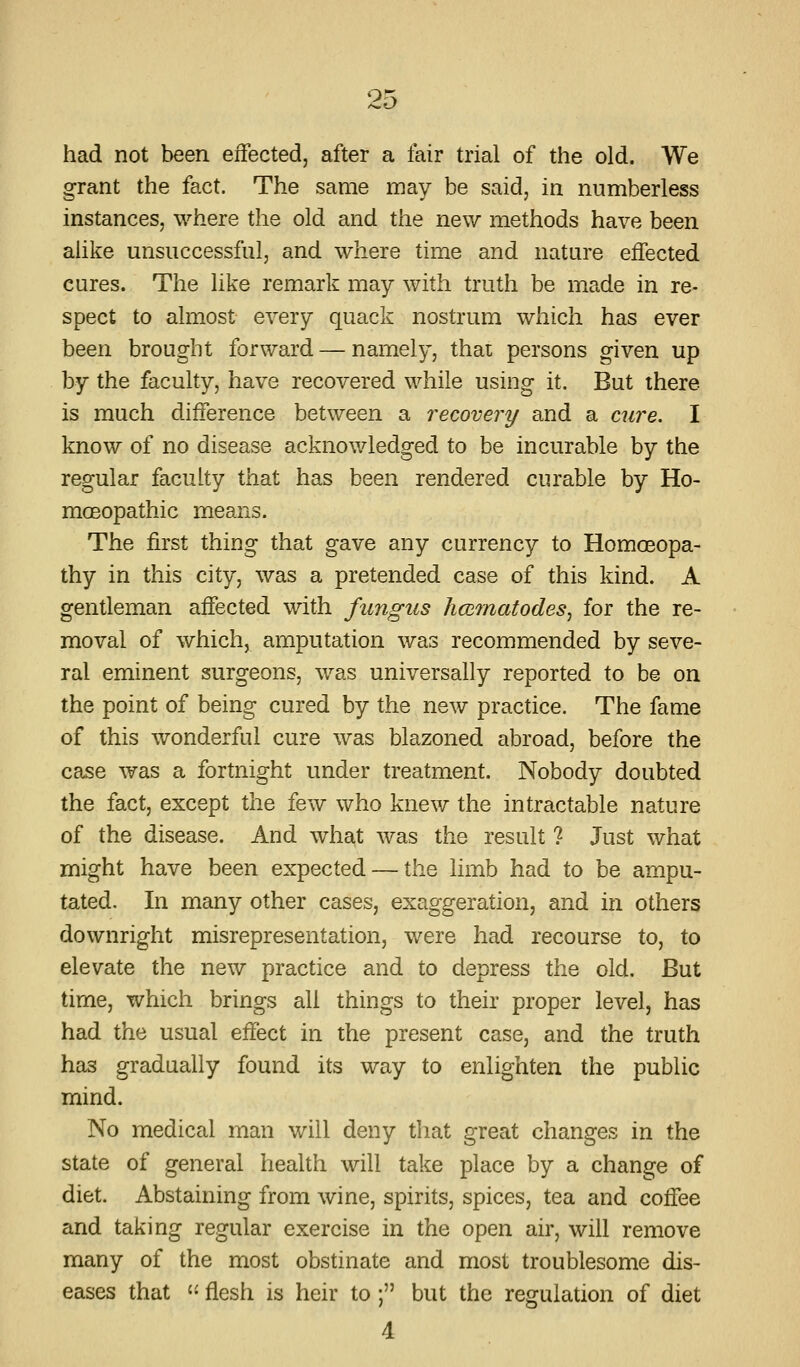had not been effected, after a fair trial of the old. We grant the fact. The same may be said, in numberless instances, where the old and the new methods have been alike unsuccessful, and where time and nature effected cures. The like remark may with truth be made in re- spect to almost every quack nostrum which has ever been brought forward — namely, thai persons given up by the faculty, have recovered while using it. But there is much difference between a recovery and a cure. I know of no disease acknowledged to be incurable by the regular faculty that has been rendered curable by Ho- moeopathic means. The first thing that gave any currency to Homoeopa- thy in this city, was a pretended case of this kind. A gentleman affected with fungus limmatodes^ for the re- moval of which, amputation was recommended by seve- ral eminent surgeons, was universally reported to be on the point of being cured by the new practice. The fame of this wonderful cure was blazoned abroad, before the case was a fortnight under treatment. Nobody doubted the fact, except the few who knew the intractable nature of the disease. And what was the result ? Just what might have been expected — the limb had to be ampu- tated. In many other cases, exaggeration, and in others downright misrepresentation, were had recourse to, to elevate the new practice and to depress the old. But time, which brings all things to their proper level, has had the usual effect in the present case, and the truth has gradually found its way to enlighten the public mind. No medical man will deny that great changes in the state of general health will take place by a change of diet. Abstaining from wine, spirits, spices, tea and coffee and taking regular exercise in the open air, will remove many of the most obstinate and most troublesome dis- eases that '• flesh is heir to; but the regulation of diet