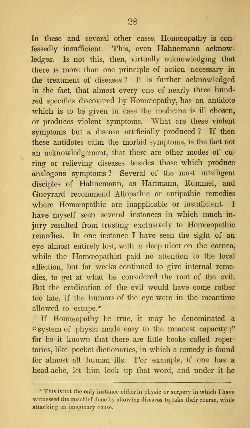 ,CO In these and several other cases, HomoBopathy is con- fessedly insufficient. This, even Hahnemann acknow- ledges. Is not this, then, virtually acknowledging that there is more than one principle of action necessary in the treatment of diseases ? It is further acknowledged in the fact, that almost every one of nearly three hund- red specifics discovered by Homoeopathy, has an antidote which is to be given in case the medicine is ill chosen, or produces violent symptoms. What are these violent symptoms but a disease artificially produced ? If then these antidotes calm the morbid symptoms, is the fact not an acknowledgement, that there are other modes of cu- ring or relieving diseases besides those which produce analogous symptoms ? Several of the most intelligent disciples of Hahnemann, as Hartmann, Rummel, and Gueyrard recommend Allopathic or antipathic remedies where Homoeopathic are inapplicable or insufficient. I have myself seen several instances in which much in- jury resulted from trusting exclusively to Homoeopathic remedies. In one instance I have seen the sight of an eye almost entirely lost, with a deep ulcer on the cornea, while the Homoeopathist paid no attention to the local affection, but for weeks continued to give internal reme- dies, to get at what he considered the root of the evil. But the eradication of the evil would have come rather too late, if the humors of the eye were in the meantime allowed to escape.* If Homoeopathy be true, it may be denominated a  system of physic made easy to the meanest capacity; for be it known that there are little books called reper- tories, like pocket dictionaries, in which a remedy is found for almost all human ills. For example, if one has a head-ache, let him look up that word, and under it he * This is not the only instance either in physic or surgery in which I have witnessed the mischief done by allowing diseases to take their course, while attacking an imaginary cause.