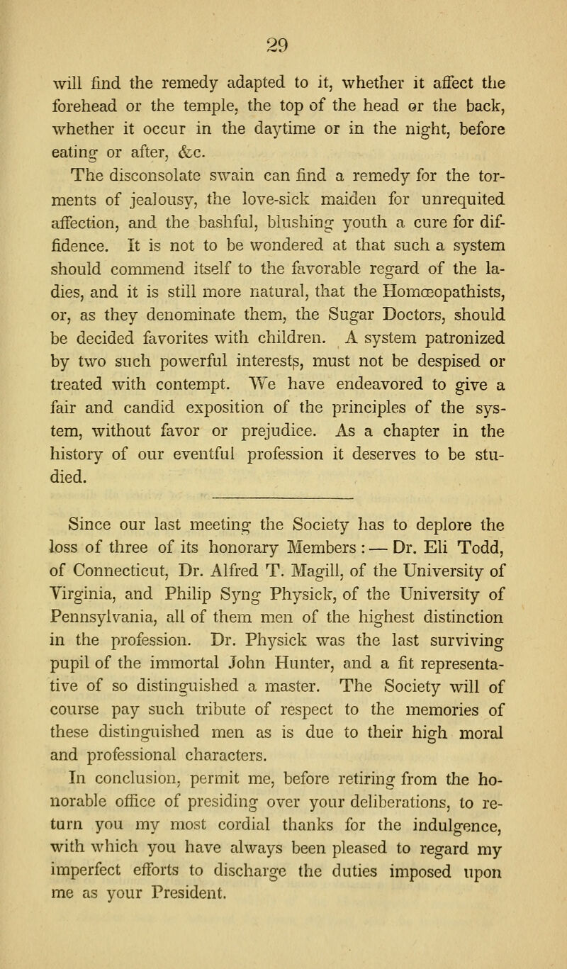 will find the remedy adapted to it, whether it affect tlie forehead or the temple; the top of the head or the back, whether it occur in the daytime or in the night, before eating or after, &c. The disconsolate swain can find a remedy for the tor- ments of jealousy, the love-sick maiden for unrequited affection, and the bashful, blushing youth a cure for dif- fidence. It is not to be wondered at that such a system should commend itself to the favorable regard of the la- dies, and it is still more natural, that the HomcEopathists, or, as they denominate them, the Sugar Doctors, should be decided favorites with children. A system patronized by two such powerful interest^, must not be despised or treated with contempt. We have endeavored to give a fair and candid exposition of the principles of the sys- tem, without favor or prejudice. As a chapter in the history of our eventful profession it deserves to be stu- died. Since our last meeting the Society has to deplore the loss of three of its honorary Members : — Dr. Eli Todd, of Connecticut, Dr. Alfred T. Magill, of the University of Virginia, and Philip Syng Physick, of the University of Pennsylvania, all of them men of the highest distinction in the profession. Dr. Physick was the last surviving pupil of the immortal John Hunter, and a fit representa- tive of so distinguished a master. The Society will of course pay such tribute of respect to the memories of these distinguished men as is due to their high moral and professional characters. In conclusion, permit me, before retiring from the ho- norable office of presiding over your deliberations, to re- turn you my most cordial thanks for the indulgence, with which you have always been pleased to regard my imperfect efforts to discharge the duties imposed upon me as your President.