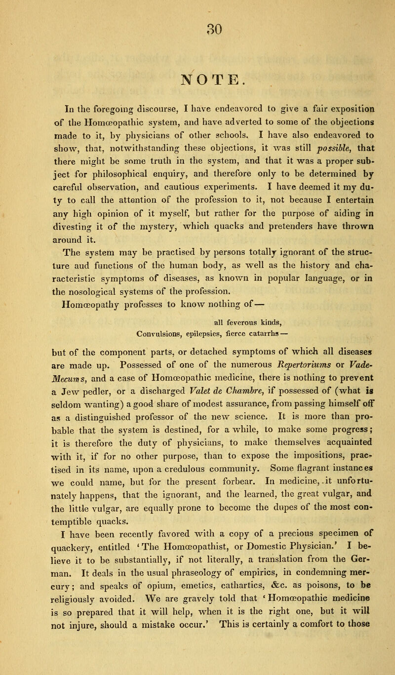 NOTE. In the foregoing discourse, I have endeavored to give a fair exposition of the Homoeopathic system, and have adverted to some of the objections made to it, by physicians of other schools. I have also endeavored to show, that, notwithstanding these objections, it was still possible, that there might be some truth in the system, and that it was a proper sub- ject for philosophical enquiry, and therefore only to be determined by careful observation, and cautious experiments. I have deemed it my du- ty to call the attention of the profession to it, not because I entertain any high opinion of it myself, but rather for the purpose of aiding in divesting it of the mystery, which quacks and pretenders have thrown around it. The system may be practised by persons totally ignorant of the struc- ture aud functions of the human body, as well as the history and cha- racteristic symptoms of diseases, as known in popular language, or in the nosological systems of the profession. Homoeopathy professes to know nothing of— all feverous kinds, Convulsions, epilepsies, fierce catarrhs — but of the component parts, or detached symptoms of which all diseases are made up. Possessed of one of the numerous Repertoriums or Vade- Mecuns, and a case of HomcEopathic medicine, there is nothing to prevent a Jew pedler, or a discharged Valet de Chambre, if possessed of (what is seldom wanting) a good share of modest assurance, from passing himself off as a distinguished professor of the new science. It is more than pro- bable that the system is destined, for a while, to make some progress; it is therefore the duty of physicians, to make themselves acquainted with it, if for no oiher purpose, than to expose the impositions, prac- tised in its name, upon a credulous community. Some flagrant instances we could name, but for the present forbear. In medicine, at unfortu- nately happens, that the ignorant, and the learned, the great vulgar, and the little vulgar, are equally prone to become the dupes of the most con- temptible quacks. I have been recently favored with a copy of a precious specimen of quackery, entitled * The Homoeopathist, or Domestic Physician.' I be- lieve it to be substantially, if not literally, a translation from the Ger- man. It deals in the usual phraseology of empirics, in condemning mer- cury; and speaks of opium, emetics, cathartics, &c. as poisons, to be religiously avoided. We are gravely told that ' Homoeopathic medicine is so prepared that it will help, when it is the right one, but it will not injure, should a mistake occur.' This is certainly a comfort to those