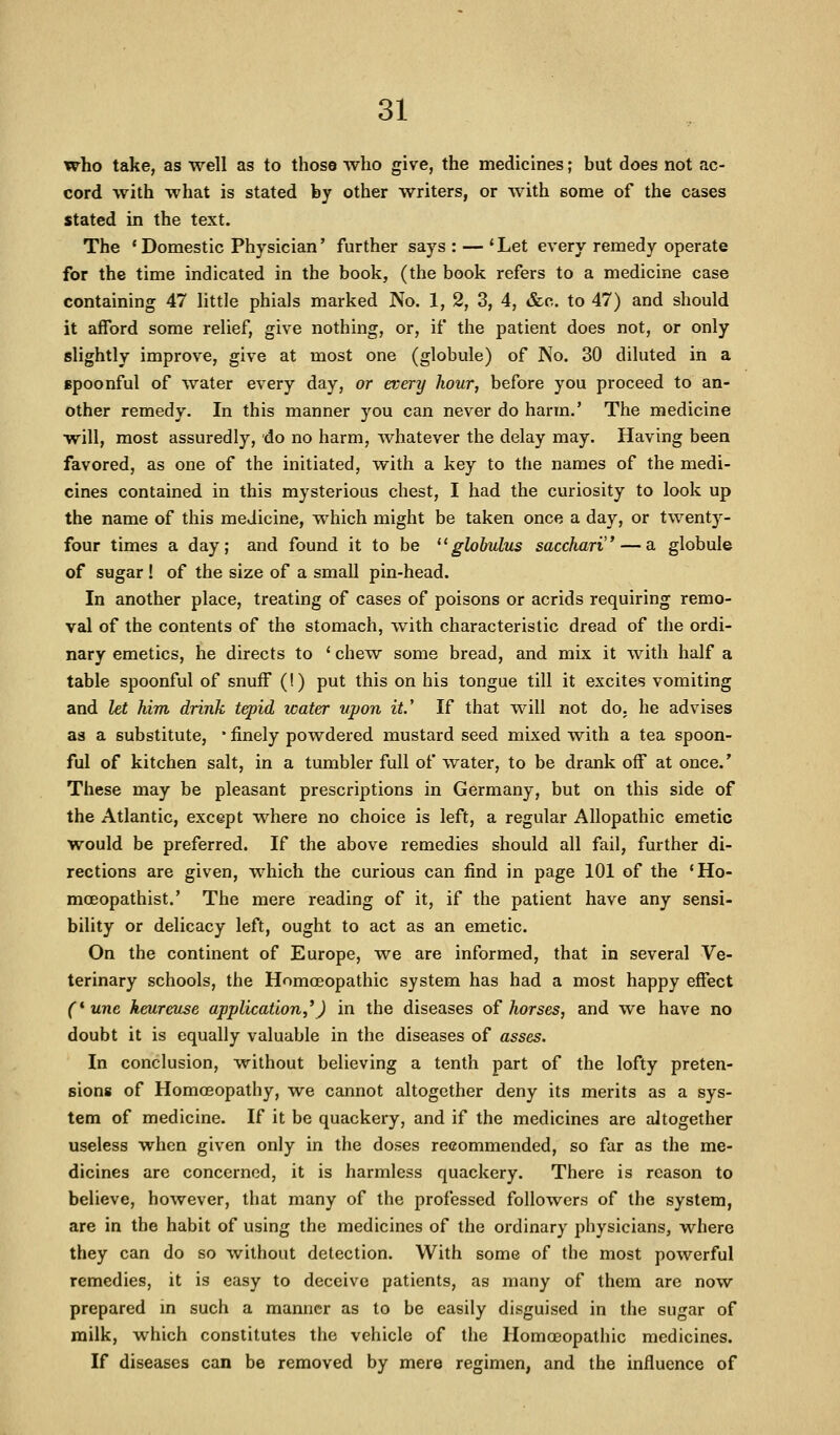 who take, as well as to those who give, the medicines; but does not ac- cord with what is stated by other writers, or with some of the cases stated in the text. The 'Domestic Physician' further says: — 'Let every remedy operate for the time indicated in the book, (the book refers to a medicine case containing 47 little phials marked No. 1, 2, 3, 4, &e. to 47) and should it afford some relief, give nothing, or, if the patient does not, or only slightly improve, give at most one (globule) of No. 30 diluted in a spoonful of water every day, or every hour, before you proceed to an- other remedy. In this manner you can never do harm.' The medicine will, most assuredly, do no harm, whatever the delay may. Having been favored, as one of the initiated, with a key to the names of the medi- cines contained in this mysterious chest, I had the curiosity to look up the name of this medicine, which might be taken once a day, or twenty- four times a day; and found it to be globulus sacchari — a globule of sugar! of the size of a small pin-head. In another place, treating of cases of poisons or acrids requiring remo- val of the contents of the stomach, w^ith characteristic dread of the ordi- nary emetics, he directs to ' chew some bread, and mix it with half a table spoonful of snuff (!) put this on his tongue till it excites vomiting and let him drink tepid water upon it.' If that will not do, he advises as a substitute, • finely powdered mustard seed mixed with a tea spoon- ful of kitchen salt, in a tumbler full of water, to be drank off at once.' These may be pleasant prescriptions in Germany, but on this side of the Atlantic, except where no choice is left, a regular Allopathic emetic would be preferred. If the above remedies should all fail, further di- rections are given, which the curious can find in page 101 of the 'Ho- moeopathist.' The mere reading of it, if the patient have any sensi- bility or delicacy left, ought to act as an emetic. On the continent of Europe, we are informed, that in several Ve- terinary schools, the Homoeopathic system has had a most happy effect (*unc keureuse application,'J in the diseases of horses, and we have no doubt it is equally valuable in the diseases of asses. In conclusion, without believing a tenth part of the lofty preten- sions of HomcEopathy, we cannot altogether deny its merits as a sys- tem of medicine. If it be quackery, and if the medicines are altogether useless when given only in the doses recommended, so far as the me- dicines are concerned, it is harmless quackery. There is reason to believe, however, that many of the professed followers of the system, are in the habit of using the medicines of the ordinary physicians, where they can do so without detection. With some of the most powerful remedies, it is easy to deceive patients, as many of them are now prepared m such a manner as to be easily disguised in the sugar of milk, which constitutes the vehicle of the Homoeopathic medicines. If diseases can be removed by mere regimen, and the influence of