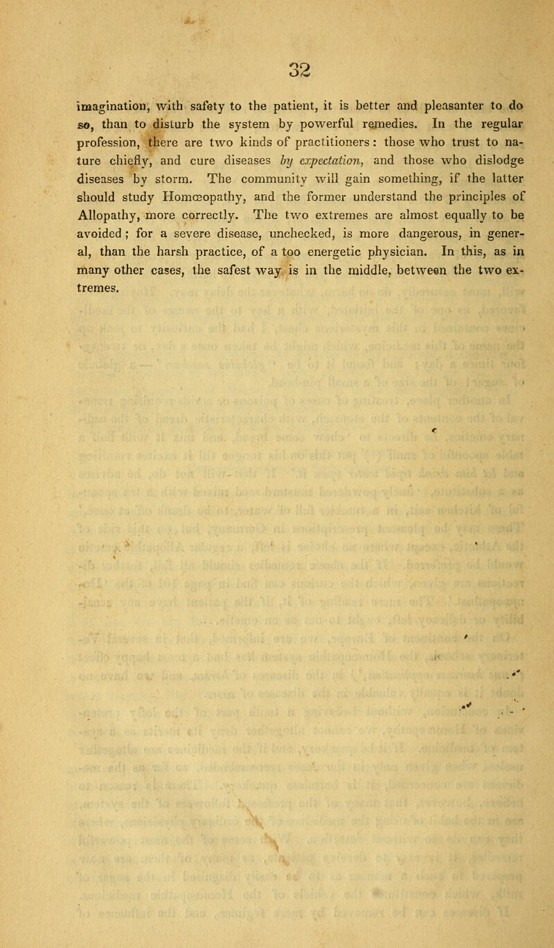o4> imagination, with safety to the patient, it is better and pleasanter to do so, than to disturb the system by powerful remedies. In the regular profession, there are two kinds of practitioners: those who trust to na- ture chiefly, and cure diseases by expectation, and those who dislodge diseases by storm. The community will gain something, if the latter should study Homoeopathy, and the former understand the principles of Allopathy, more correctly. The two extremes are almost equally to be avoided ; for a severe disease, unchecked, is more dangerous, in gener- al, than the harsh practice, of a too energetic physician. In this, as in many other cases, the safest way is in the middle, between the two ex- tremes.
