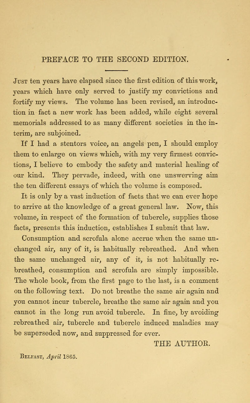 •Just ten years have elapsed since the first edition of this work, years which have only served to justify my convictions and fortify my views. The volume has been revised, an introduc- tion in fact a new work has been added, while eight several memorials addressed to as many different societies in the in- terim, are subjoined. If I had a stentors voice, an angels pen, I should employ them to enlarge on views which, with my very firmest convic- tions, I believe to embody the safety and material healing of our kind. They pervade, indeed, with one unswerving aim the ten different essays of which the volume is composed. It is only by a vast induction of facts that we can ever hope to arrive at the knowledge of a great general law. Now, this volume, in respect of the formation of tubercle, supplies those facts, presents this induction, establishes I submit that law. Consumption and scrofula alone accrue when the same un- changed air, any of it, is habitually rebreathed. And when the same unchanged air, any of it, is not habitually re- breathed, consumption and scrofula are simply impossible. The whole book, from the first page to the last, is a comment on the following text. Do not breathe the same air again and you cannot incur tubercle, breathe the same air again and you cannot in the long run avoid tubercle. In fine, by avoiding rebreathed air, tubercle and tubercle induced maladies may be superseded now, and suppressed for ever. THE AUTHOE. Belfast, April 1865.