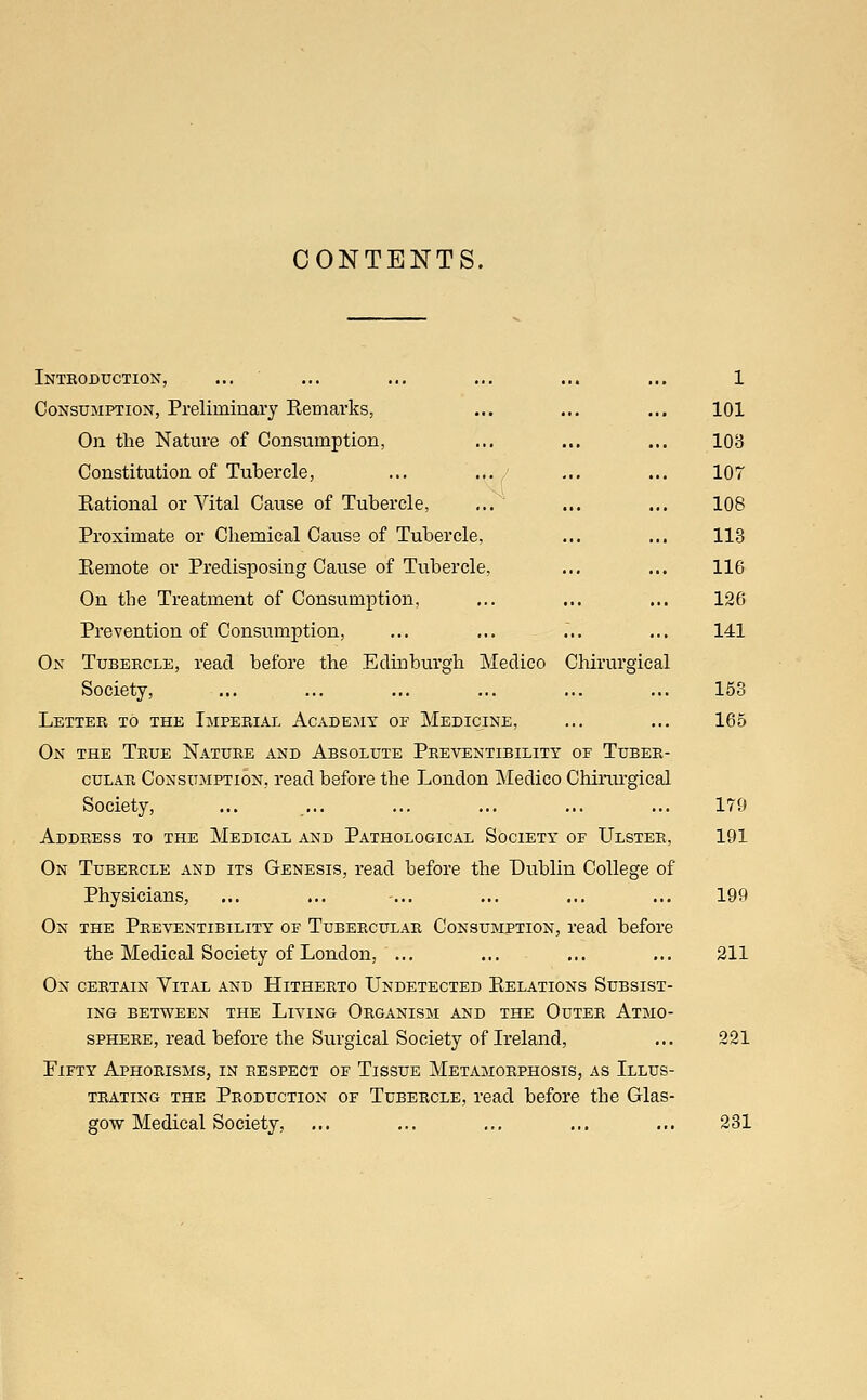 CONTENTS. Introduction, ... ... ... ... ... ... 1 Consumption, Preliminary Remarks, ... ... ... 101 On the Nature of Consumption, ... ... ... 103 Constitution of Tubercle, ... ... j ... ... 107 Rational or Vital Cause of Tubercle, ... ... ... 108 Proximate or Chemical Cause of Tubercle, ... ... 113 Remote or Predisposing Cause of Tubercle, ... ... 116 On the Treatment of Consumption, ... ... ... 126 Prevention of Consumption, ... ... ... ... 141 On Tubercle, read before the Edinburgh Medico Chirurgical Society, ... ... ... ... ... ... 153 Letter to the Imperial Academy of Medicine, ... ... 165 On the True Nature and Absolute Preventibility of Tuber- cular Consumption, read before the London Medico Chirurgical Society, ... ... ... ... ... ... 179 Address to the Medical and Pathological Society of Ulster, 191 On Tubercle and its Genesis, read before the Dublin College of Physicians, ... ... ... ... ... ... 199 On the Preventibility of Tubercular Consumption, read before the Medical Society of London, ... ... ... ... 211 On certain Vital and Hitherto Undetected Relations Subsist- ing between the Living Organism and the Outer Atmo- sphere, read before the Surgical Society of Ireland, ... 221 Fifty Aphorisms, in respect of Tissue Metamorphosis, as Illus- trating the Production of Tubercle, read before the Glas- gow Medical Society, ... ... ... ... ... 231