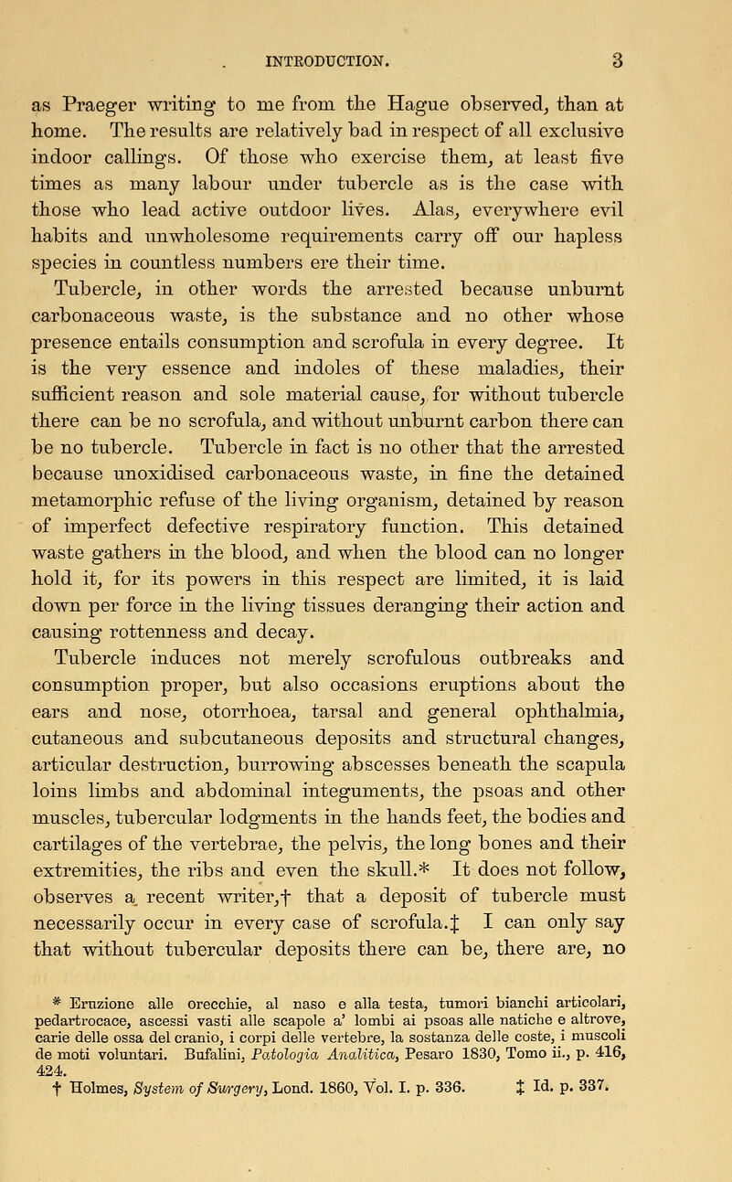 as Praeger writing to me from the Hague observed, than at home. The results are relatively bad in respect of all exclusive indoor callings. Of those who exercise them, at least five times as many labour under tubercle as is the case with those who lead active outdoor lives. Alas, everywhere evil habits and unwholesome requirements carry off our hapless species in countless numbers ere their time. Tubercle, in other words the arrested because unburnt carbonaceous waste, is the substance and no other whose presence entails consumption and scrofula in every degree. It is the very essence and indoles of these maladies, their sufficient reason and sole material cause, for without tubercle there can be no scrofula, and without unburnt carbon there can be no tubercle. Tubercle in fact is no other that the arrested because unoxidised carbonaceous waste, in fine the detained metamorphic refuse of the living organism, detained by reason of imperfect defective respiratory function. This detained waste gathers hi the blood, and when the blood can no longer hold it, for its powers in this respect are limited, it is laid down per force in the living tissues deranging their action and causing rottenness and decay. Tubercle induces not merely scrofulous outbreaks and consumption proper, but also occasions eruptions about the ears and nose, otorrhoea, tarsal and general ophthalmia, cutaneous and subcutaneous deposits and structural changes, articular destruction, burrowing abscesses beneath the scapula loins limbs and abdominal integuments, the psoas and other muscles, tubercular lodgments in the hands feet, the bodies and cartilages of the vertebrae, the pelvis, the long bones and their extremities, the ribs and even the skull.* It does not follow, observes a. recent writer,f that a deposit of tubercle must necessarily occur in every case of scrofula.{ I can only say that without tubercular deposits there can be, there are, no * Ertizione alle orecchie, al naso e alia testa, tumori bianchi articolari, pedartrocace, ascessi vasti alle scapole a' lombi ai psoas alle natiche e altrove, carie delle ossa del cranio, i corpi delle vertebre, la sostanza delle coste, i muscoli de moti voluntari. Bufalini, Patologia Analitica, Pesaro 1830, Tomo ii., p. 416, 424. t Holmes, System of Swrgery, Lond. 1860, Vol. I. p. 336. % Id- P- 337-