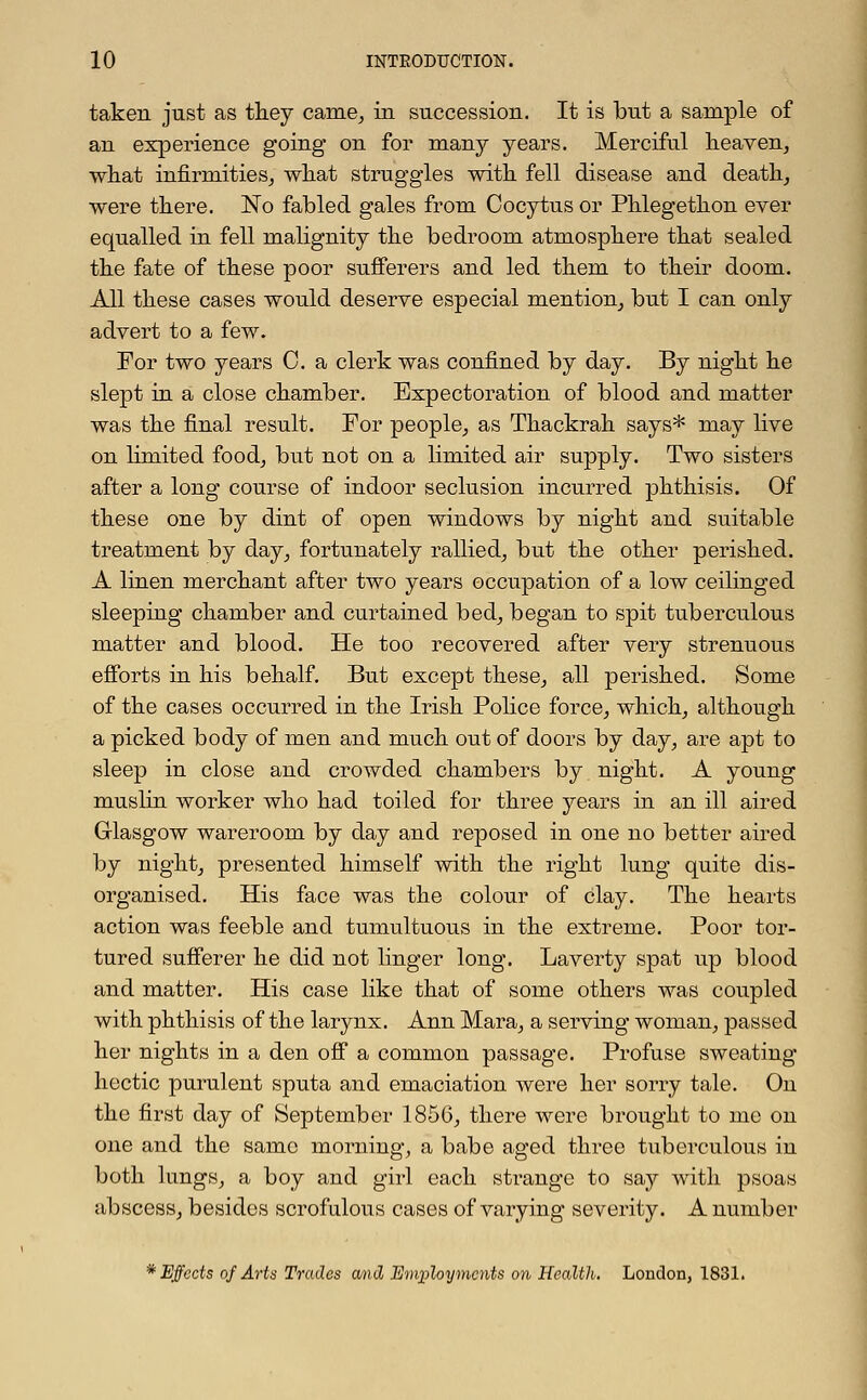 taken just as they came, in succession. It is but a sample of an experience going on for many years. Merciful heaven, what infirmities, what struggles with fell disease and death, were there. No fabled gales from Cocytus or Phlegethon ever equalled in fell malignity the bedroom atmosphere that sealed the fate of these poor sufferers and led them to their doom. All these cases would deserve especial mention, but I can only advert to a few. For two years 0. a clerk was confined by day. By night he slept in a close chamber. Expectoration of blood and matter was the final result. For people, as Thackrah says* may live on limited food, but not on a limited air supply. Two sisters after a long course of indoor seclusion incurred phthisis. Of these one by dint of open windows by night and suitable treatment by day, fortunately rallied, but the other perished. A linen merchant after two years occupation of a low ceilinged sleeping chamber and curtained bed, began to spit tuberculous matter and blood. He too recovered after very strenuous efforts in his behalf. But except these, all perished. Some of the cases occurred in the Irish Police force, which, although a picked body of men and much out of doors by day, are apt to sleep in close and crowded chambers by night. A young muslin worker who had toiled for three years in an ill aired Glasgow wareroorn by day and reposed in one no better aired by night, presented himself with the right lung quite dis- organised. His face was the colour of clay. The hearts action was feeble and tumultuous in the extreme. Poor tor- tured sufferer he did not linger long. Laverty spat up blood and matter. His case like that of some others was coupled with phthisis of the larynx. Ann Mara, a serving woman, passed her nights in a den off a common passage. Profuse sweating hectic purulent sputa and emaciation were her sorry tale. On the first day of September 1856, there were brought to mc on one and the same morning, a babe aged three tuberculous in both lungs, a boy and girl each sti^ange to say with psoas abscess, besides scrofulous cases of varying severity. A number * Effects of Arts Trades and Employments on Health. Loudon, 1831.