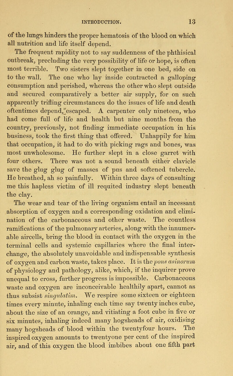 of the lungs hinders the proper hematosis of the blood on which all nutrition and life itself depend. The frequent rapidity not to say suddenness of the phthisical outbreak, precluding the very possibility of life or hope, is often most terrible. Two sisters slept together in one bed, side on to the wall. The one who lay inside contracted a galloping consumption and perished, whereas the other who slept outside and secured comparatively a better air supply, for on such apparently trifling circumstances do the issues of life and death oftentimes depend,^escaped. A carpenter only nineteen, who had come full of life and health but nine months from the country, previously, not finding immediate occupation in his business, took the first thing that offered. Unhappily for him that occupation, it had to do with picking rags and bones, was most unwholesome. He further slept in a close garret with four others. There was not a sound beneath either clavicle save the glug glug of masses of pus and softened tubercle. He breathed, ah so painfully. Within three days of consulting me this hapless victim of ill requited industry slept beneath the clay. The wear and tear of the living organism entail an incessant absorption of oxygen and a corresponding oxidation and elimi- nation of the carbonaceous and other waste. The countless ramifications of the pulmonary arteries, along with the innumer- able aircells, bring the blood in contact with the oxygen in the terminal cells and systemic capillaries where the final inter- change, the absolutely unavoidable and indispensable synthesis of oxygen and carbon waste, takes place. It is the pons asinorum of physiology and pathology, alike, which, if the inquirer prove unequal to cross, further progress is impossible. Carbonaceous waste and oxygen are inconceivable healthily apart, cannot as thus subsist singulatim. We respire some sixteen or eighteen times every minute, inhaling each time say twenty inches cube, about the size of an orange, and vitiating a foot cube in five or six minutes, inhaling indeed many hogsheads of air, oxidising many hogsheads of blood within the twentyfour hours. The inspired oxygen amounts to twentyone per cent of the inspired air, and of this oxygen the blood imbibes about one fifth part