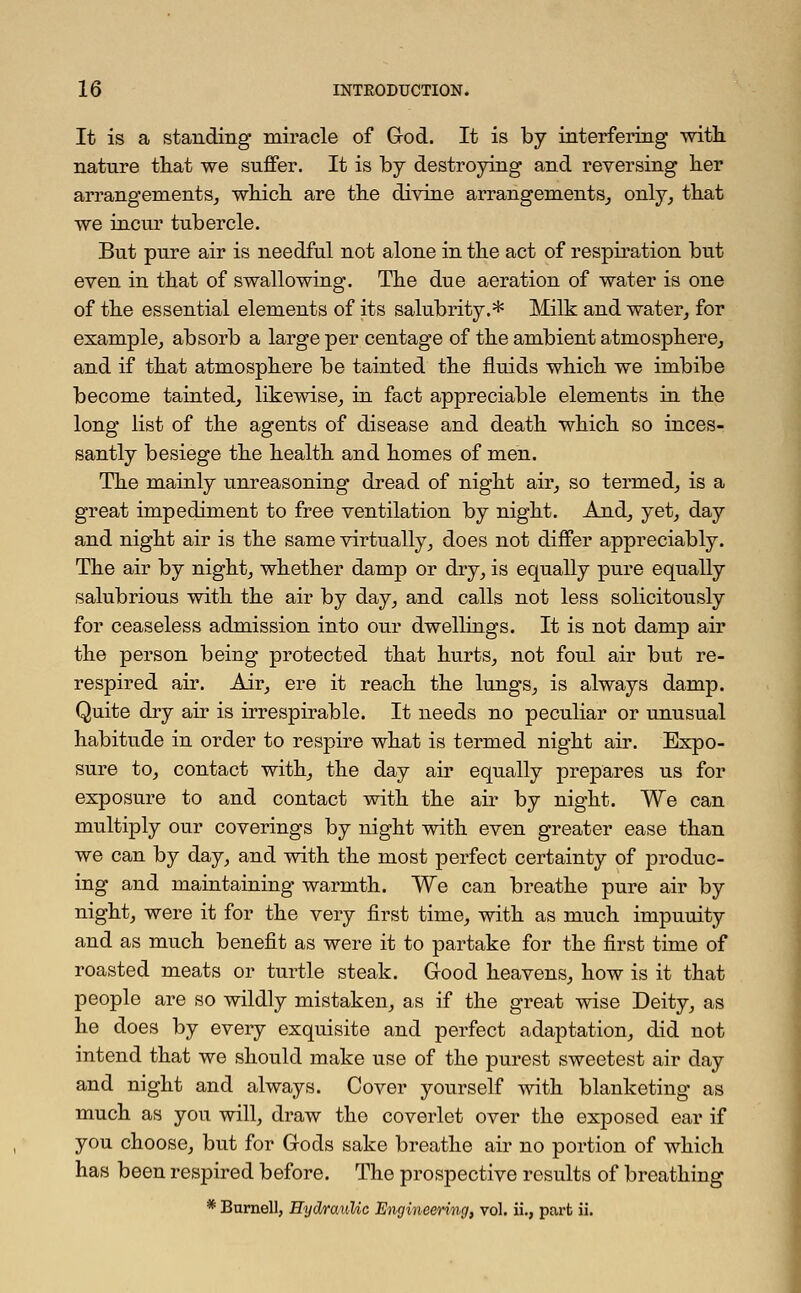 It is a standing* miracle of God. It is by interfering with, nature that we suffer. It is by destroying and reversing her arrangements, which are the divine arrangements, only, that we incur tubercle. But pure air is needful not alone in the act of respiration but even in that of swallowing. The due aeration of water is one of the essential elements of its salubrity.* Milk and water, for example, absorb a large per centage of the ambient atmosphere, and if that atmosphere be tainted the fluids which we imbibe become tainted, likewise, in fact appreciable elements in the long list of the agents of disease and death which so inces- santly besiege the health and homes of men. The mainly unreasoning dread of night air, so termed, is a great impediment to free ventilation by night. And, yet, day and night air is the same virtually, does not differ appreciably. The air by night, whether damp or dry, is equally pure equally salubrious with the air by day, and calls not less solicitously for ceaseless admission into our dwellings. It is not damp air the person being protected that hurts, not foul air but re- respired air. Air, ere it reach the lungs, is always damp. Quite dry air is irrespirable. It needs no peculiar or unusual habitude in order to respire what is termed night air. Expo- sure to, contact with, the day air equally prepares us for exposure to and contact with the air by night. We can multiply our coverings by night with even greater ease than we can by day, and with the most perfect certainty of produc- ing and maintaining warmth. We can breathe pure air by night, were it for the very first time, with as much impuuity and as much benefit as were it to partake for the first time of roasted meats or turtle steak. Good heavens, how is it that people are so wildly mistaken, as if the great wise Deity, as he does by every exquisite and perfect adaptation, did not intend that we should make use of the purest sweetest air day and night and always. Cover yourself with blanketing as much as you will, draw the coverlet over the exposed ear if you choose, but for Gods sake breathe air no portion of which has been respired before. The prospective results of breathing * Burnell, Hydraulic Engineering, vol. ii., part ii.