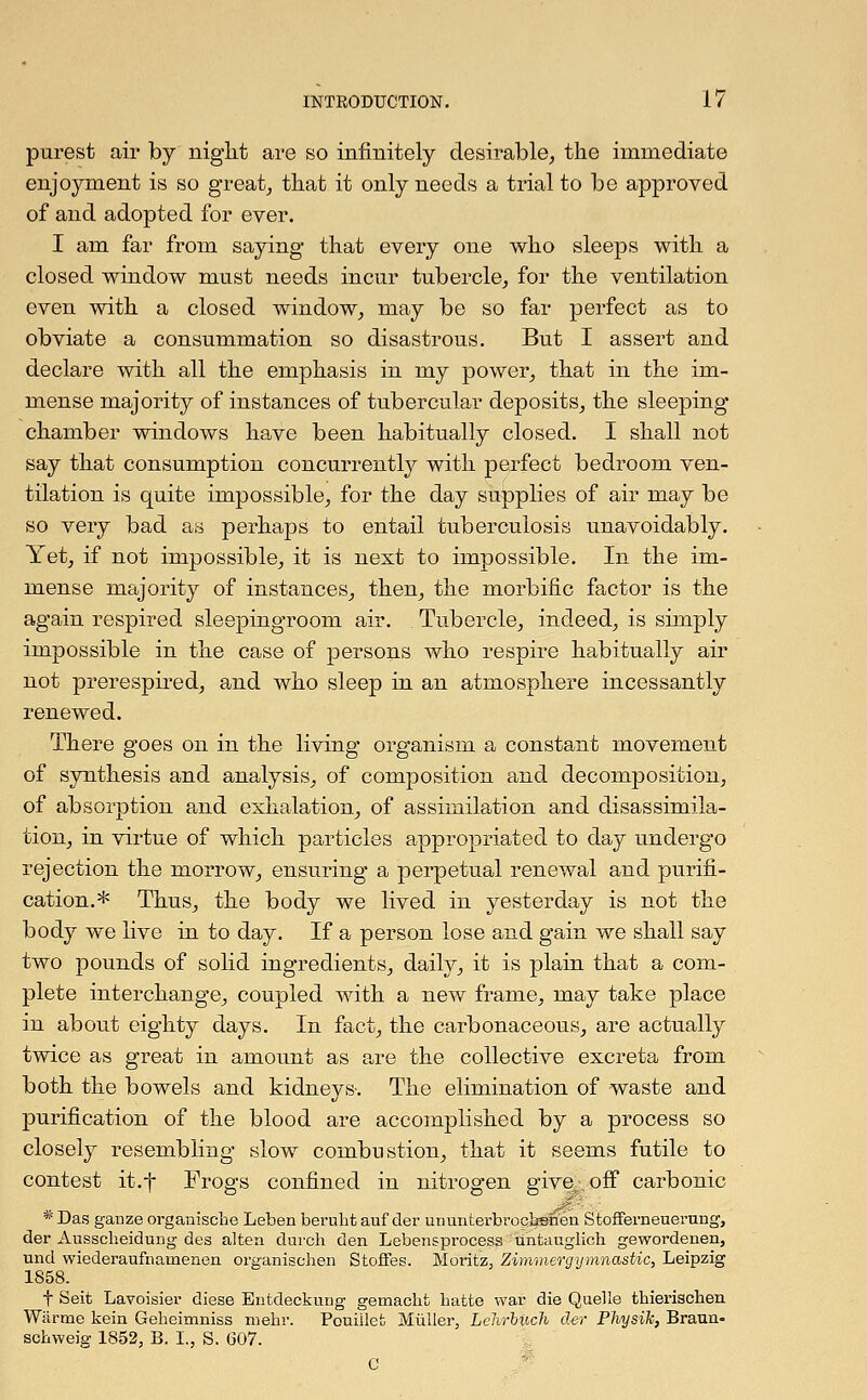 purest air by night are so infinitely desirable, the immediate enjoyment is so great, that it only needs a trial to be approved of and adopted for ever. I am far from saying that every one who sleeps with a closed window must needs incur tubercle, for the ventilation even with a closed window, may be so far perfect as to obviate a consummation so disastrous. But I assert and declare with all the emphasis in my power, that in the im- mense majority of instances of tubercular deposits, the sleeping chamber windows have been habitually closed. I shall not say that consumption concurrently with perfect bedroom ven- tilation is quite impossible, for the day supplies of air may be so very bad as perhaps to entail tuberculosis unavoidably. Yet, if not impossible, it is next to impossible. In the im- mense majority of instances, then, the morbific factor is the again respired sleepingroom air. Tubercle, indeed, is simply impossible in the case of persons who respire habitually air not prerespired, and who sleep in an atmosphere incessantly renewed. There goes on in the living organism a constant movement of synthesis and analysis, of composition and decomposition, of absorption and exhalation, of assimilation and disassimila- tion, in virtue of which particles appropriated to day undergo rejection the morrow, ensuring a perpetual renewal and purifi- cation.* Thus, the body we lived in yesterday is not the body we live in to day. If a person lose and gain we shall say two pounds of solid ingredients, daily, it is plain that a com- plete interchange, coupled with a new frame, may take place in about eighty days. In fact, the carbonaceous, are actually twice as great in amount as are the collective excreta from both the bowels and kidneys. The elimination of waste and purification of the blood are accomplished by a process so closely resembling slow combustion, that it seems futile to contest it.-j- Frogs confined in nitrogen give^. off carbonic * Das ganze organische Leben beruht auf cler urmnterbrocbsnen Stofferneuerang, der Aussclieidung des alten. durch den Lebensprocess untauglich gewordenen, mid wiederaufnamenen organischen Stoffes. Moritz, Zimmergymnastic, Leipzig 1858. t Seit Lavoisier diese Entdeckung gemacht hatte war die Quelle thierischen Warme kein Geheimniss mebr. Pouiilefc Muller, Lelirbucii cler Pliysik, Braun« schweig 1852, B. I., S. 607. C