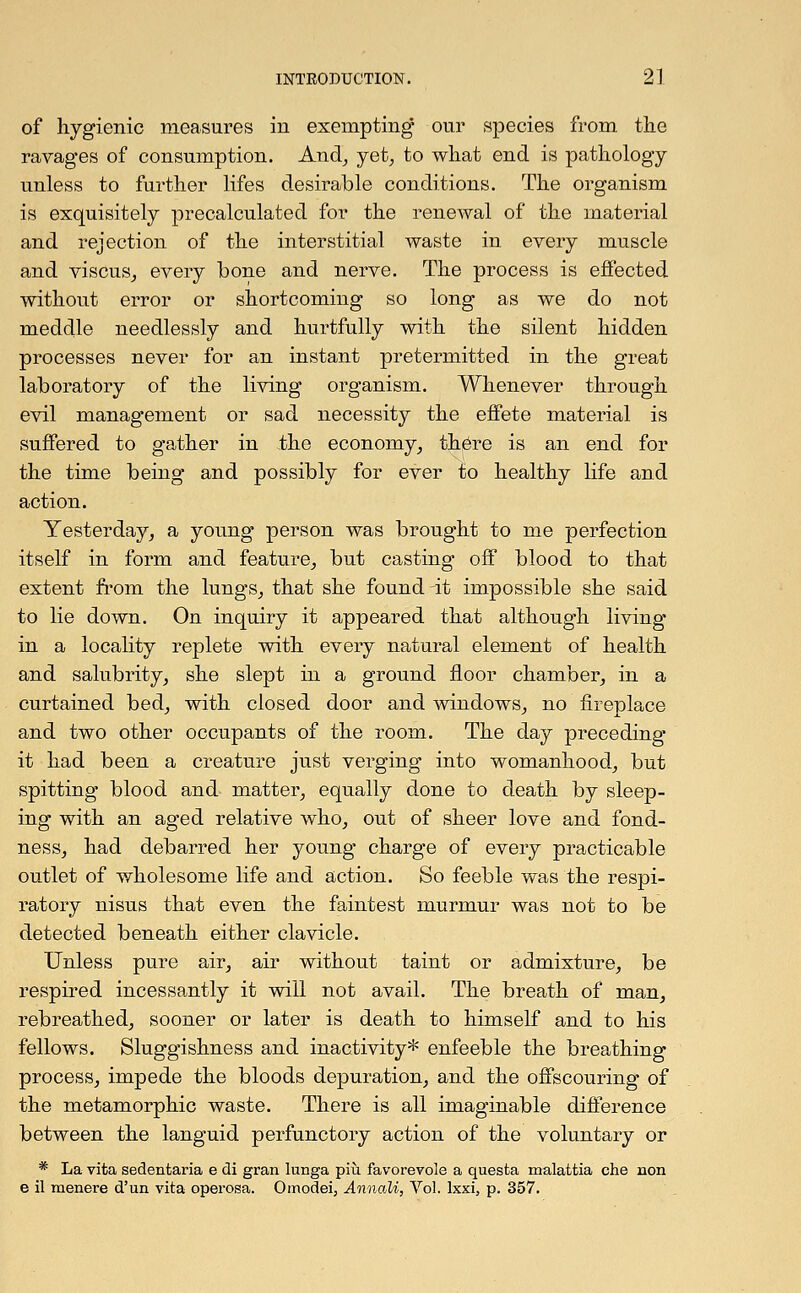 of hygienic measures in exempting our species from the ravages of consumption. And, yet, to what end is pathology unless to further lifes desirable conditions. The organism is exquisitely precalculated for the renewal of the material and rejection of the interstitial waste in every muscle and viscus, every bone and nerve. The process is effected without error or shortcoming so long as we do not meddle needlessly and hurtfully with the silent hidden processes never for an instant pretermitted in the great laboratory of the living organism. Whenever through evil management or sad necessity the effete material is suffered to gather in the economy, there is an end for the time being and possibly for ever to healthy life and action. Yesterday, a young person was brought to me perfection itself in form and feature, but casting off blood to that extent from the lungs, that she found it impossible she said to lie down. On inquiry it appeared that although living in a locality replete with every natural element of health and salubrity, she slept in a ground floor chamber, in a curtained bed, with closed door and windows, no fireplace and two other occupants of the room. The day preceding it had been a creature just verging into womanhood, but spitting blood and matter, equally done to death by sleep- ing with an aged relative who, out of sheer love and fond- ness, had debarred her young charge of every practicable outlet of wholesome life and action. So feeble was the respi- ratory nisus that even the faintest murmur was not to be detected beneath either clavicle. Unless pure air, air without taint or admixture, be respired incessantly it will not avail. The breath of man, rebreathed, sooner or later is death to himself and to his fellows. Sluggishness and inactivity* enfeeble the breathing process, impede the bloods depuration, and the offscouring of the metamorphic waste. There is all imaginable difference between the languid perfunctory action of the voluntary or * La vita sedentaria e di gran lunga piu favorevole a questa malattia che non e il menere d'un vita operosa. Omodei, Annali, Vol. Ixxi, p. 357.