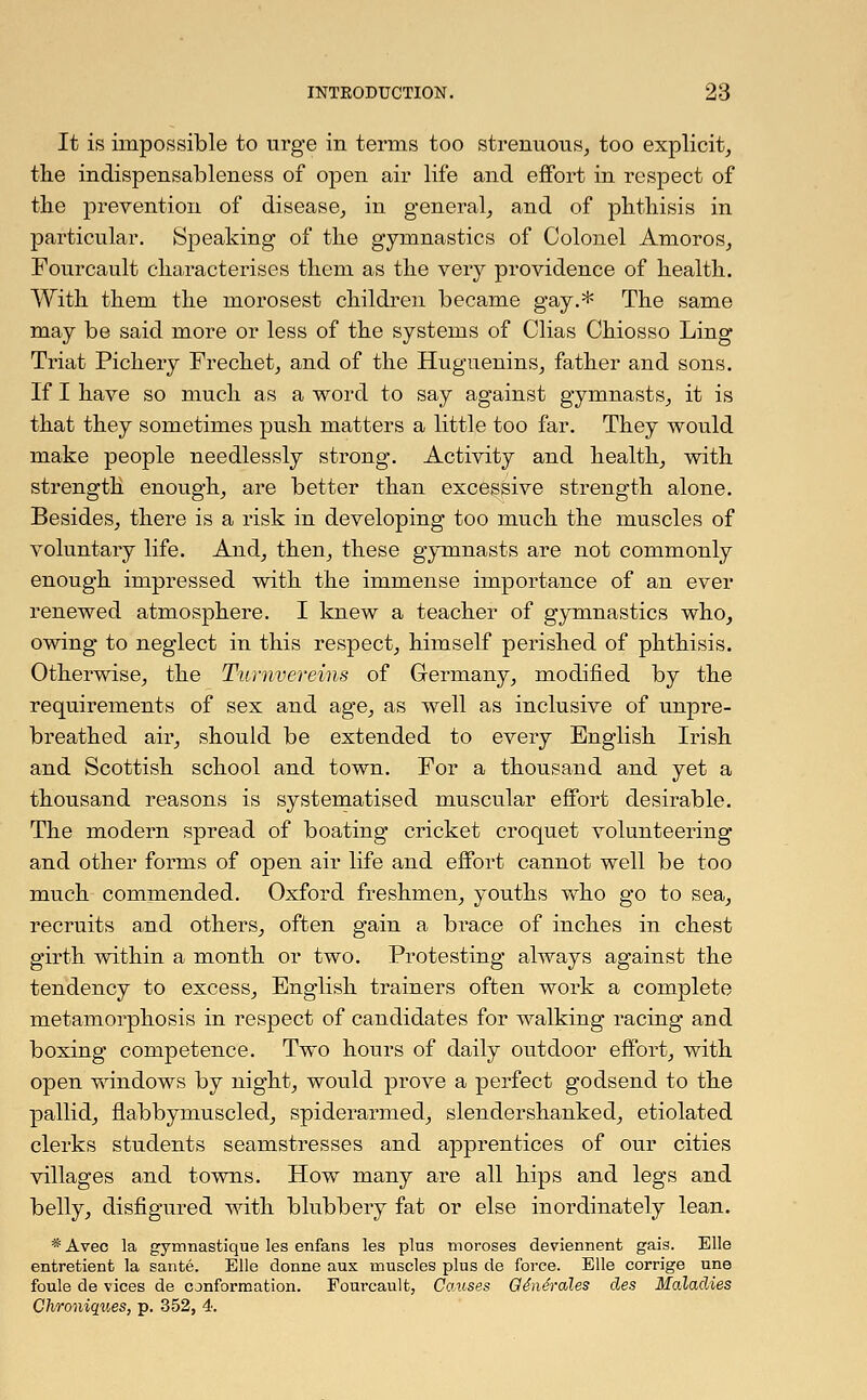 It is impossible to urge in terms too strenuous, too explicit, the indispensableness of open air life and effort in respect of the prevention of disease, in general, and of phthisis in particular. Speaking of the gymnastics of Colonel Amoros, Fourcault characterises them as the very providence of health. With them the morosest children became gay.* The same may be said more or less of the systems of Clias Chiosso Ling Triat Pichery Frechet, and of the Huguenins, father and sons. If I have so much as a word to say against gymnasts, it is that they sometimes push matters a little too far. They would make people needlessly strong. Activity and health, with strength enough, are better than excessive strength alone. Besides, there is a risk in developing too much the muscles of voluntary life. And, then, these gymnasts are not commonly enough impressed with the immense importance of an ever renewed atmosphere. I knew a teacher of gymnastics who, owing to neglect in this respect, himself perished of phthisis. Otherwise, the Turnvereins of Germany, modified by the requirements of sex and age, as well as inclusive of unpre- breathed air, should be extended to every English Irish and Scottish school and town. For a thousand and yet a thousand reasons is systematised muscular effort desirable. The modern spread of boating cricket croquet volunteering and other forms of open air life and effort cannot well be too much commended. Oxford freshmen, youths who go to sea, recruits and others, often gain a brace of inches in chest girth within a month or two. Protesting always against the tendency to excess, English trainers often work a complete metamorphosis in respect of candidates for walking racing and boxing competence. Two hours of daily outdoor effort, with open windows by night, would prove a perfect godsend to the pallid, flabbymuscled, spiderarmed, slendershanked, etiolated clerks students seamstresses and apprentices of our cities villages and towns. How many are all hips and legs and belly, disfigured with blubbery fat or else inordinately lean. * Avec la gymnastique les enfans les plus moroses deviennent gais. Elle entretient la sante. Elle dcmne aux muscles plus de force. Elle corrige une foule de vices de conformation. Fourcault, Causes Ge'ne'rales des Maladies Chroniques, p. 352, 4.