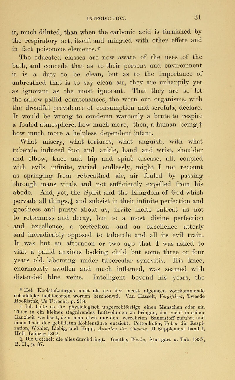 it, much diluted, than when the carbonic acid is furnished by the respiratory act, itself, and mingled with other effete and in fact poisonous elements.* The educated classes are now aware of the uses of the bath, and concede that as to their persons and environment it is a duty to be clean, but as to the importance of unbreathed that is to say clean air, they are unhappily yet as ignorant as the most ignorant. That they are so let the sallow pallid countenances, the worn out organisms, with the dreadful prevalence of consumption and scrofula, declare. It would be wrong to condemn wantonly a brute to respire a fouled atmosphere, how much more, then, a human being, f how much more a helpless dependent infant. What misery, what tortures, what anguish, with what tubercle induced foot and ankle, hand and wrist, shoulder and elbow, knee and hip and spine disease, all, coupled with evils infinite, varied endlessly, might I not recount as springing from rebreathed air, air fouled by passing- through mans vitals and not sufficiently expelled from his abode. And, yet, the Spirit and the Kingdom of Grod which pervade all things, J and subsist in their infinite perfection and goodness and purity about us, invite incite entreat us not to rottenness and decay, but to a most divine perfection and excellence, a perfection and an excellence utterly and ineradicably opposed to tubercle and all its evil train. It was but an afternoon or two ago that I was asked to visit a pallid anxious looking child but some three or four years old, labouring under tubercular synovitis. His knee, enormously swollen and much inflamed, was seamed with distended blue veins. Intelligent beyond his years, the * Het Koolstofzuurgas moefc als een der meest algerneen voorkommende schadelijke luchtsoorten worden beschouwd. Van Hasselt, Vergiftleer, Tweede Hoofdstuk, Te Utrecht, p. 218. + Ich halte es fur physiologisch ungerechtfertigt einen Menschen ocler ein Thier in ein kleines stagnirendes Luftvolumen zu bringen, das nicht in seiner Ganzheit wechselfc, detn man etwa nur dem veizehrten Sauerstoff zufuhrt und einen Theil der gebildeten Kohlensaure entzieht. Pettenkofer, Ueber die Eespi- ration, Wohler, Liebig, und Kopp, Annalen der Chemie, II Supplement band I, Heft, Leipzig 1862. X Die Gottheit die alles durcbdringt. Goethe, Werke, Stuttgart u. Tub. 1837, B. II., p. 87.