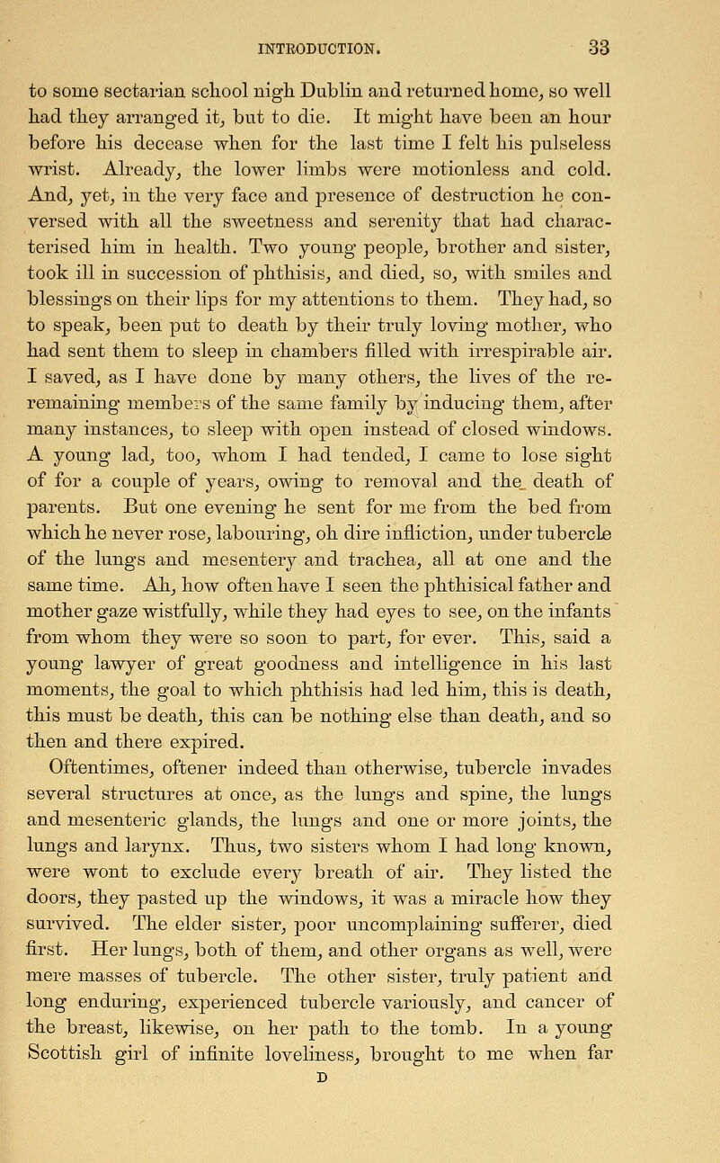 to some sectarian school nigh Dublin and returned home, so well had they arranged it, but to die. It might have been an hour before his decease when for the last time I felt his pulseless wrist. Already, the lower limbs were motionless and cold. And, yet, in the very face and presence of destruction he con- versed with all the sweetness and serenity that had charac- terised him in health. Two young people, brother and sister, took ill in succession of phthisis, and died, so, with smiles and blessings on their lips for my attentions to them. They had, so to speak, been put to death by their truly loving mother, who had sent them to sleep in chambers filled with irrespirable air. I saved, as I have done by many others, the lives of the re- remaining members of the same family by inducing them, after many instances, to sleep with open instead of closed windows. A young lad, too, whom I had tended, I came to lose sight of for a couple of years, owing to removal and the_ death of parents. But one evening he sent for me from the bed from which he never rose, labouring, oh dire infliction, under tubercle of the lungs and mesentery and trachea, all at one and the same time. Ah, how often have I seen the phthisical father and mother gaze wistfully, while they had eyes to see, on the infants from whom they were so soon to part, for ever. This, said a young lawyer of great goodness and intelligence in his last moments, the goal to which phthisis had led him, this is death, this must be death, this can be nothing else than death, and so then and there expired. Oftentimes, oftener indeed than otherwise, tubercle invades several structures at once, as the lungs and spine, the lungs and mesenteric glands, the lungs and one or more joints, the lungs and larynx. Thus, two sisters whom I had long known, were wont to exclude every breath of air. They listed the doors, they pasted up the windows, it was a miracle how they survived. The elder sister, poor uncomplaining sufferer, died first. Her lungs, both of them, and other organs as well, were mere masses of tubercle. The other sister, truly patient and long enduring, experienced tubercle variously, and cancer of the breast, likewise, on her path to the tomb. In a young Scottish girl of infinite loveliness, brought to me when far D