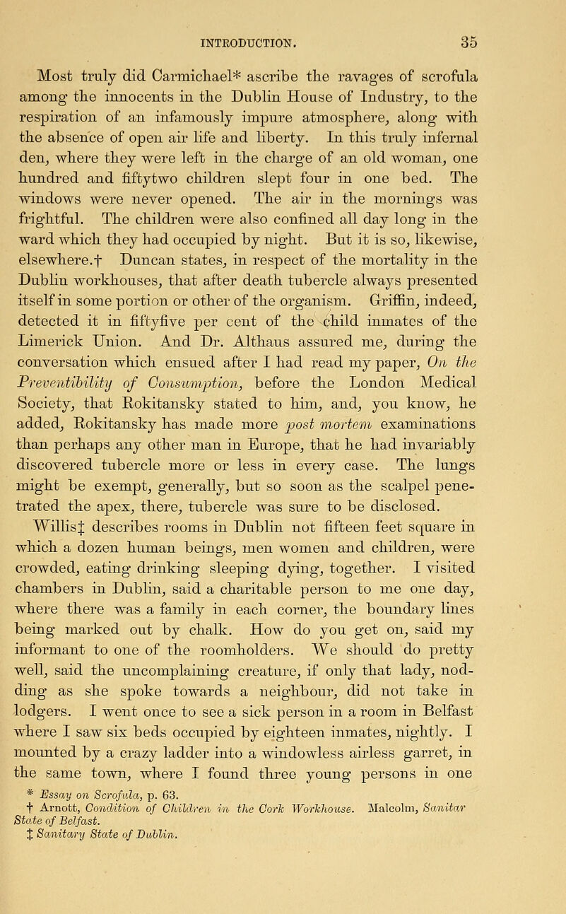 Most truly did Carmichael* ascribe the ravages of scrofula among the innocents in the Dublin House of Industry, to the respiration of an infamously impure atmosphere, along with the absence of open air life and liberty. In this truly infernal den, where they were left in the charge of an old woman, one hundred and fiftytwo children slept four in one bed. The windows were never opened. The air in the mornings was frightful. The children were also confined all day long in the ward which they had occupied by night. But it is so, likewise, elsewhere.f Duncan states, in respect of the mortality in the Dublin workhouses, that after death tubercle always presented itself in some portion or other of the organism. Griffin, indeed, detected it in fiftyfive per cent of the child inmates of the Limerick Union. And Dr. Althaus assured me, during the conversation which ensued after I had read my paper, On the Preventibility of Consumption, before the London Medical Society, that Rokitansky stated to him, and, you know, he added, Eokitansky has made more post mortem examinations than perhaps any other man in Europe, that he had invariably discovered tubercle more or less in every case. The lungs might be exempt, generally, but so soon as the scalpel pene- trated the apex, there, tubercle was sure to be disclosed. WillisJ describes rooms in Dublin not fifteen feet square in which a dozen human beings, men women and children, were crowded, eating drinking sleeping dying, together. I visited chambers in Dublin, said a charitable person to me one day, where there was a family in each corner, the boundary lines being marked out by chalk. How do you get on, said my informant to one of the roomholders. We should do pretty well, said the uncomplaining creature, if only that lady, nod- ding as she spoke towards a neighbour, did not take in lodgers. I went once to see a sick person in a room in Belfast where I saw six beds occupied by eighteen inmates, nightly. I mounted by a crazy ladder into a windowless airless garret, in the same town, where I found three young persons in one * Essay on Scrofula, p. 63. f Arnott, Condition of Children in the Oorh Workhouse. Malcolm, Sanitar State of Belfast. % Sanitary State of Dublin.