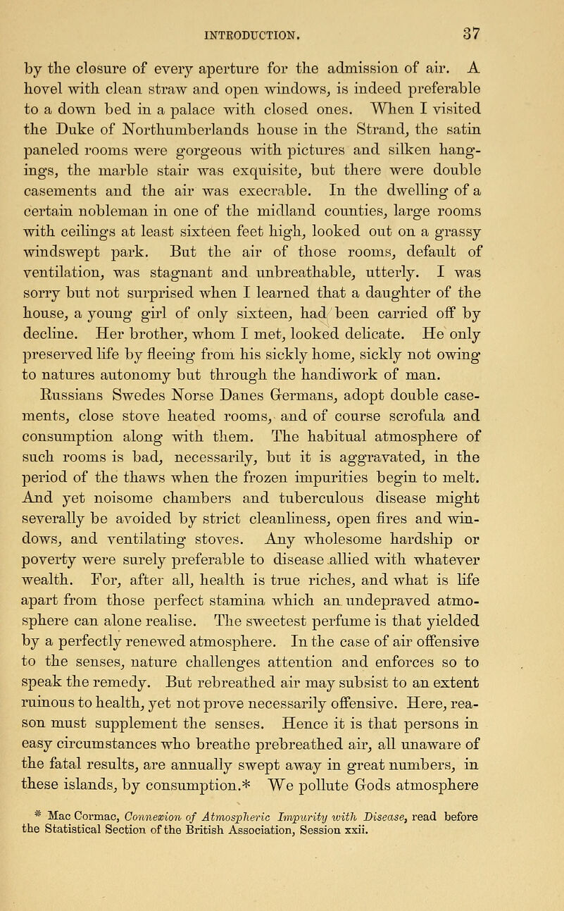 by the closure of every aperture for the admission of air. A hovel with clean straw and open windows, is indeed preferable to a down bed in a palace with closed ones. When I visited the Duke of Northumberlands house in the Strand, the satin paneled rooms were gorgeous -with pictures and silken hang- ings, the marble stair was exquisite, but there were double casements and the air was execrable. In the dwelling of a certain nobleman in one of the midland counties, large rooms with ceilings at least sixteen feet high, looked out on a grassy- windswept park. But the air of those rooms, default of ventilation, was stagnant and unbreathable, utterly. I was sorry but not surprised when I learned that a daughter of the house, a young girl of only sixteen, had been carried off by decline. Her brother, whom I met, looked delicate. He only preserved life by fleeing from his sickly home, sickly not owing to natures autonomy but through the handiwork of man. Russians Swedes Norse Danes Germans, adopt double case- ments, close stove heated rooms, and of course scrofula and consumption along with them. The habitual atmosphere of such rooms is bad, necessarily, but it is aggravated, in the period of the thaws when the frozen impurities begin to melt. And yet noisome chambers and tuberculous disease might severally be avoided by strict cleanliness, open fires and win- dows, and ventilating stoves. Any wholesome hardship or poverty were surely preferable to disease .allied with whatever wealth. For, after all, health is true riches, and what is life apart from those perfect stamina which an undepraved atmo- sphere can alone realise. The sweetest perfume is that yielded by a perfectly renewed atmosphere. In the case of air offensive to the senses, nature challenges attention and enforces so to speak the remedy. But rebreathed air may subsist to an extent ruinous to health, yet not prove necessarily offensive. Here, rea- son must supplement the senses. Hence it is that persons in easy circumstances who breathe prebreathed air, all unaware of the fatal results, are annually swept away in great numbers, in these islands, by consumption.* We pollute Gods atmosphere * Mac Cormac, Connexion of Atmospheric Impurity with Disease, read before the Statistical Section of the British Association, Session xxii.