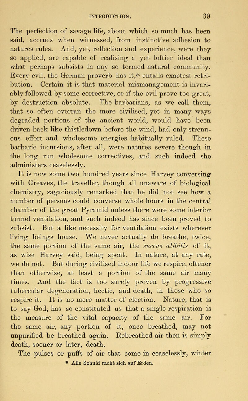 The perfection of savage life, about which so much has been said, accrues when witnessed, from instinctive adhesion to natures rules. And, yet, reflection and experience, were they so applied, are capable of realising a yet loftier ideal than what perhaps subsists in any so termed natural community. Every evil, the German proverb has it,* entails exactest retri- bution. Certain it is that material mismanagement is invari- ably followed by some corrective, or if the evil prove too great, by destruction absolute. The barbarians, as we call them, that so often overran the more civilised, yet in many ways degraded portions of the ancient world, would have been driven back like thistledown before the wind, had only strenu- ous effort and wholesome energies habitually ruled. These barbaric incursions, after all, were natures severe though in the long run wholesome correctives, and such indeed she administers ceaselessly. It is now some two hundred years since Harvey conversing with Greaves, the traveller, though all unaware of biological chemistry, sagaciously remarked that he did not see how a number of persons could converse whole hours in the central chamber of the great Pyramid unless there were some interior tunnel ventilation, and such indeed has since been proved to subsist. But a like necessity for ventilation exists wherever living beings house. We never actually do breathe, twice, the same portion of the same air, the succus alibilis of it, as wise Harvey said, being spent. In nature, at any rate, we do not. But during civilised indoor life we respire, oftener than otherwise, at least a portion of the same air many times. And the fact is too surely proven by progressive tubercular degeneration, hectic, and death, in those who so respire it. It is no mere matter of election. Nature, that is to say God, has so constituted us that a single respiration is the measure of the vital capacity of the same air. For the same air, any portion of it, once breathed, may not unpurified be breathed again. Rebreathed air then is simply death, sooner or later, death. The pulses or puffs of air that come in ceaselessly, winter * Alle Schuld racht sich auf Erden.